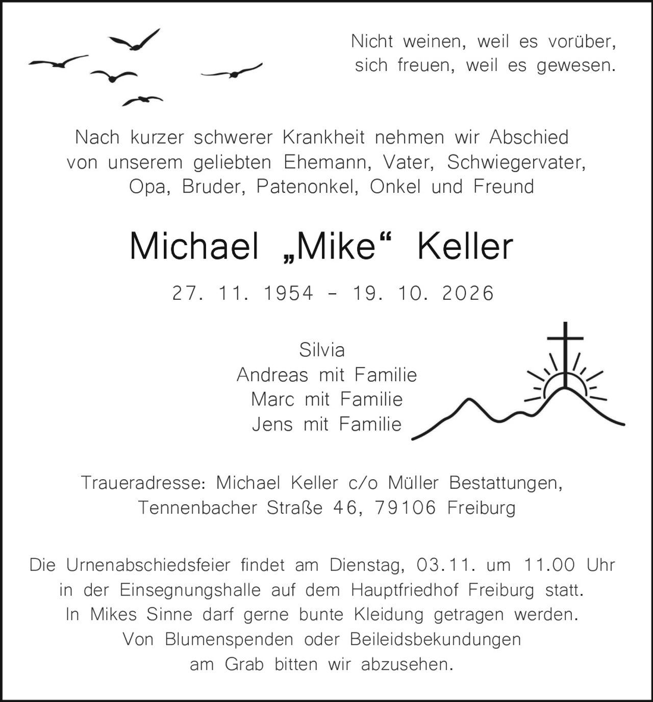 <p>Nicht weinen, weil es vorüber, sich freuen, weil es gewesen.</p>

<p>Nach kurzer schwerer Krankheit nehmen wir Abschied von unserem geliebten Ehemann, Vater, Schwiegervater, Opa, Bruder, Patenonkel, Onkel und Freund</p>

<p><strong>Michael „Mike" Keller</strong><br>
27. 11. 1954 – 19. 10. 2026</p>

<p>Silvia<br>
Andreas mit Familie<br>
Marc mit Familie<br>
Jens mit Familie</p>

<p>Traueradresse: Michael Keller c/o Müller Bestattungen, Tennenbacher Straße 46, 79106 Freiburg</p>

<p>Die Urnenabschiedsfeier findet am Dienstag, 03.11. um 11.00 Uhr in der Einsegnungshalle auf dem Hauptfriedhof Freiburg statt. In Mikes Sinne darf gerne bunte Kleidung getragen werden. Von Blumenspenden oder Beileidsbekundungen am Grab bitten wir abzusehen.</p>