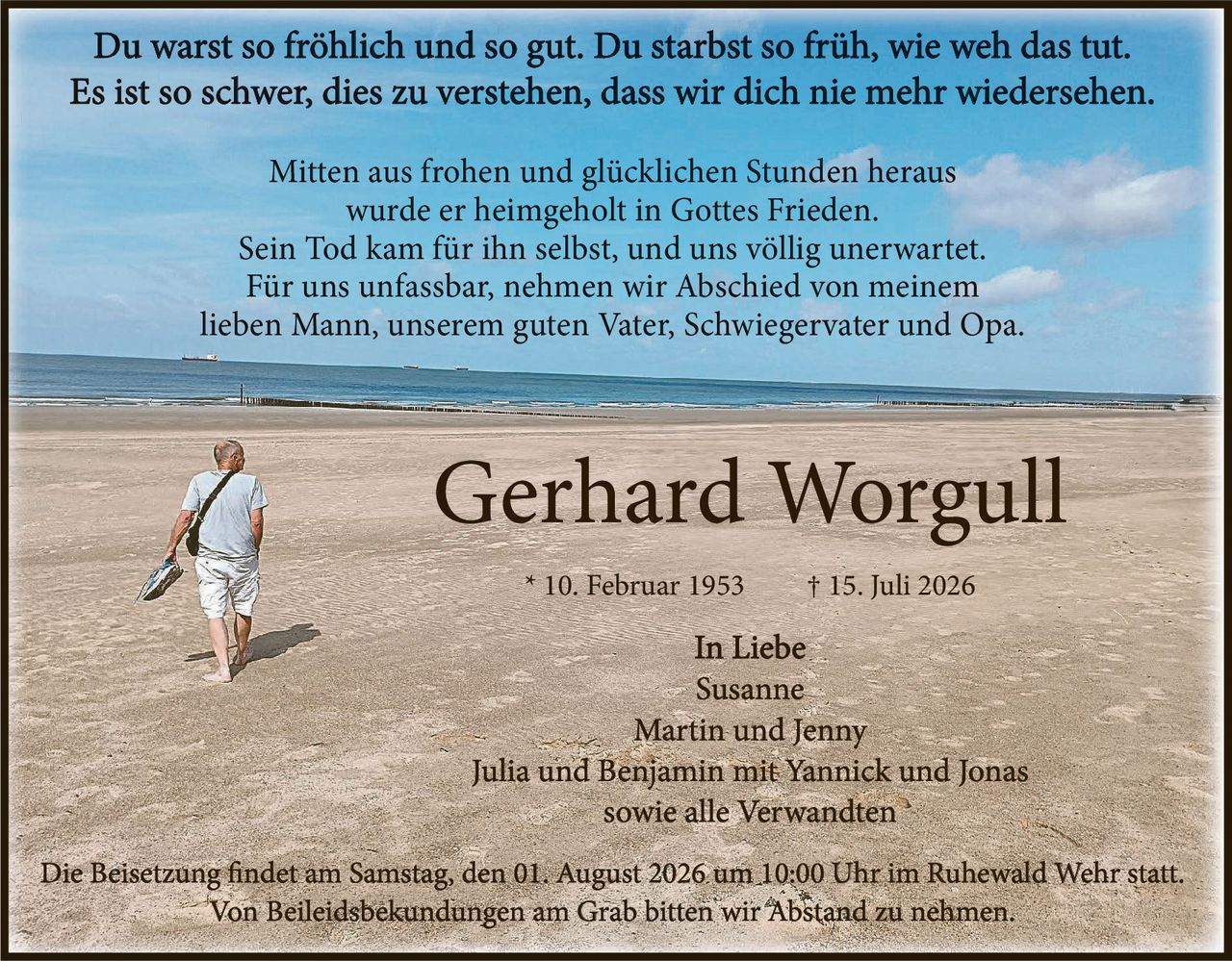 <p>Du warst so fröhlich und so gut. Du starbst so früh, wie weh das tut.</p>
<p>Es ist so schwer, dies zu verstehen, dass wir dich nie mehr wiedersehen.</p>
<p>Mitten aus frohen und glücklichen Stunden heraus wurde er heimgeholt in Gottes Frieden. Sein Tod kam für ihn selbst, und uns völlig unerwartet. Für uns unfassbar, nehmen wir Abschied von meinem lieben Mann, unserem guten Vater, Schwiegervater und Opa.</p>
<p><i>In Liebe</i></p>
<p>Susanne<br/>Martin und Jenny<br/>Julia und Benjamin mit Yannick und Jonas<br/>sowie alle Verwandten</p>
<p>Die Beisetzung findet am Samstag, den 01. August 2026 um 10:00 Uhr im Ruhewald Wehr statt. Von Beileidsbekundungen am Grab bitten wir Abstand zu nehmen.</p>