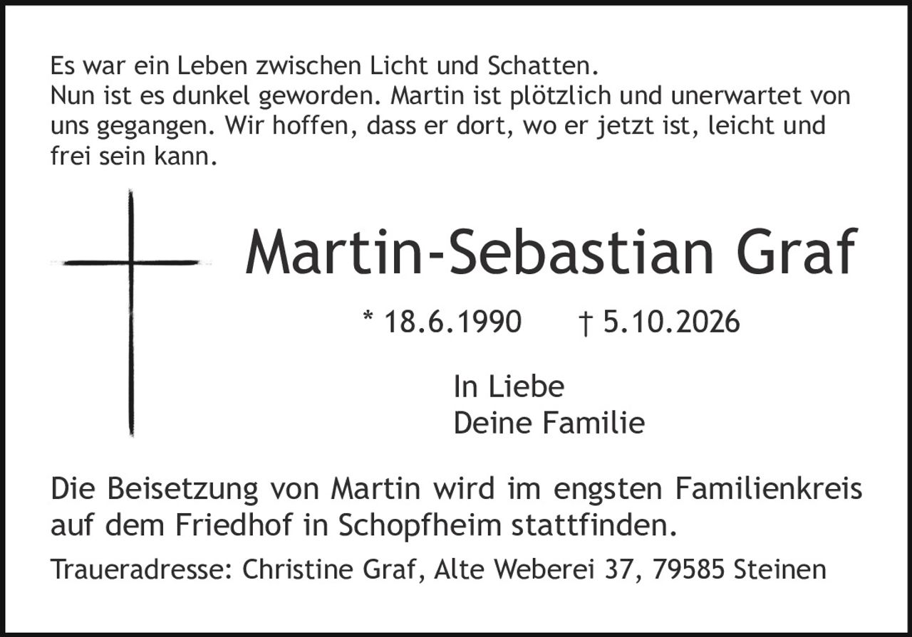 <p>Es war ein Leben zwischen Licht und Schatten. Nun ist es dunkel geworden. Martin ist plötzlich und unerwartet von uns gegangen. Wir hoffen, dass er dort, wo er jetzt ist, leicht und frei sein kann.</p>

<p><strong>Martin-Sebastian Graf</strong></p>
<p>* 18.6.1990     † 5.10.2026</p>

<p>In Liebe<br/>Deine Familie</p>

<p>Die Beisetzung von Martin wird im engsten Familienkreis auf dem Friedhof in Schopfheim stattfinden.</p>

<p>Traueradresse: Christine Graf, Alte Weberei 37, 79585 Steinen</p>