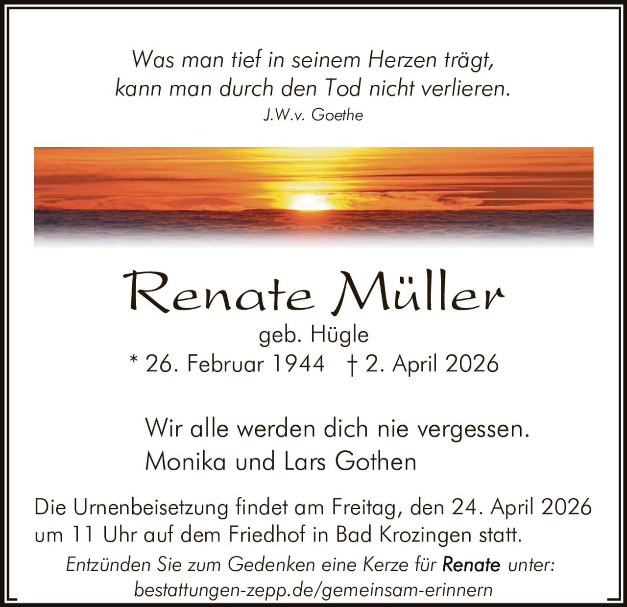 Was man tief in seinem Herzen trägt,
kann man durch den Tod nicht verlieren.
J.W.v. Goethe

Renate Müller
geb. Hügle
* 26. Februar 1944 † 2. April 2026

Wir alle werden dich nie vergessen.
Monika und Lars Gothen
Die Urnenbeisetzung findet am Freitag, den 24. April 2026
um 11 Uhr auf dem Friedhof in Bad Krozingen statt.
Entzünden Sie zum Gedenken eine Kerze für
unter:
bestattungen-zepp.de/gemeinsam-erinnern