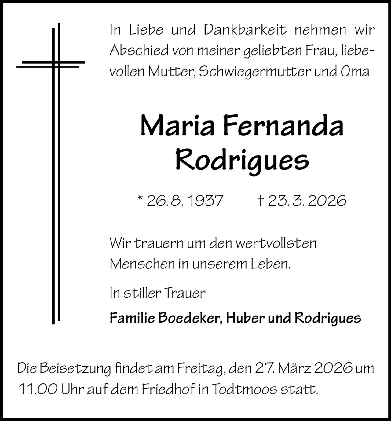 In Liebe und Dankbarkeit nehmen wir
Abschied von meiner geliebten Frau, liebevollen Mutter, Schwiegermutter und Oma

Maria Fernanda
Rodrigues
* 26. 8. 1937   † 23. 3. 2026
Wir trauern um den wertvollsten
Menschen in unserem Leben.
In stiller Trauer
Familie Boedeker, Huber und Rodrigues
Die Beisetzung findet am Freitag, den 27. März 2026 um
11.00 Uhr auf dem Friedhof in Todtmoos statt.