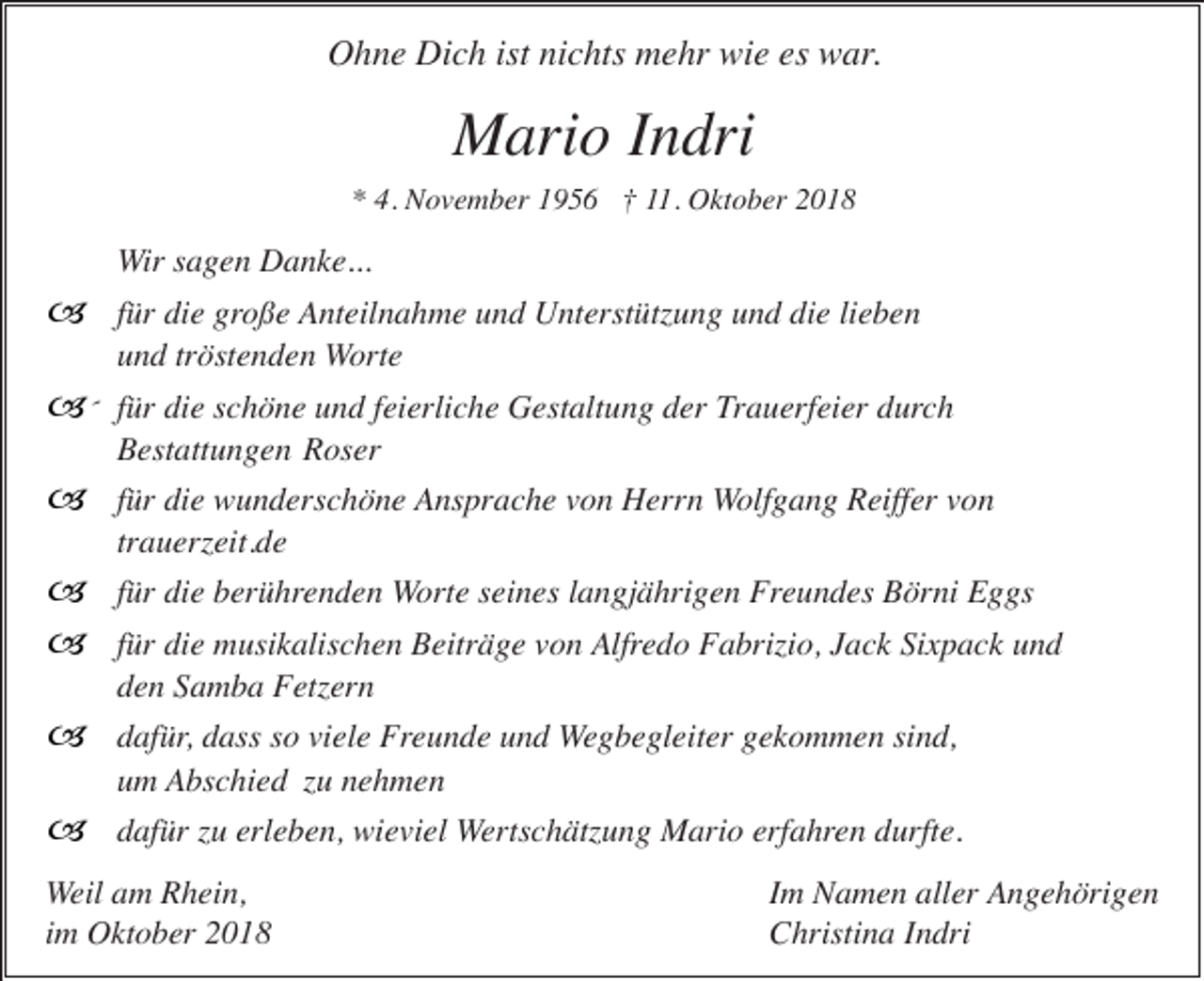 <p>Ohne Dich ist nichts mehr wie es war.</p><p>Mario Indri<br />* 4. November 1956 † 11. Oktober 2018</p><p>Wir sagen Danke...</p><p>� für die große Anteilnahme und Unterstützung und die lieben<br />und tröstenden Worte</p><p>�´ für die schöne und feierliche Gestaltung der Trauerfeier durch<br />Bestattungen Roser</p><p>� für die wunderschöne Ansprache von Herrn Wolfgang Reiffer von<br />trauerzeit.de</p><p>� für die berührenden Worte seines langjährigen Freundes Börni Eggs<br />� für die musikalischen Beiträge von Alfredo Fabrizio, Jack Sixpack und<br />den Samba Fetzern</p><p>� dafür, dass so viele Freunde und Wegbegleiter gekommen sind,<br />um Abschied zu nehmen</p><p>� dafür zu erleben, wieviel Wertschätzung Mario erfahren durfte.<br />Weil am Rhein,<br />im Oktober 2018</p><p>Im Namen aller Angehörigen<br />Christina Indri</p>