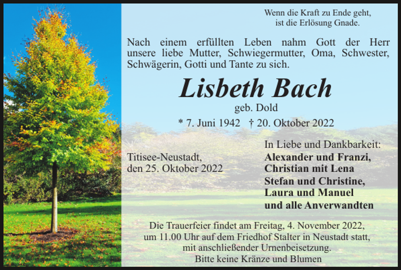 <p>Wenn die Kraft zu Ende geht,<br />ist die Erlösung Gnade.</p><p>Nach einem erfüllten Leben nahm Gott der Herr<br />unsere liebe Mutter, Schwiegermutter, Oma, Schwester,<br />Schwägerin, Gotti und Tante zu sich.</p><p>Lisbeth Bach</p><p>geb. Dold<br />* 7. Juni 1942 † 20. Oktober 2022<br />Titisee-Neustadt,<br />den 24. Oktober 2022</p><p>Titisee-Neustadt,<br />den 25. Oktober 2022</p><p>In Liebe und Dankbarkeit:<br />Alexander und Franzi,<br />Christian mit Lena<br />Stefan und Christine,<br />Laura und Manuel<br />und alle Anverwandten</p><p>Die Trauerfeier findet am Freitag, 4. November 2022,<br />um 11.00 Uhr auf dem Friedhof Stalter in Neustadt statt,<br />mit anschließender Urnenbeisetzung.<br />Bitte keine Kränze und Blumen</p>