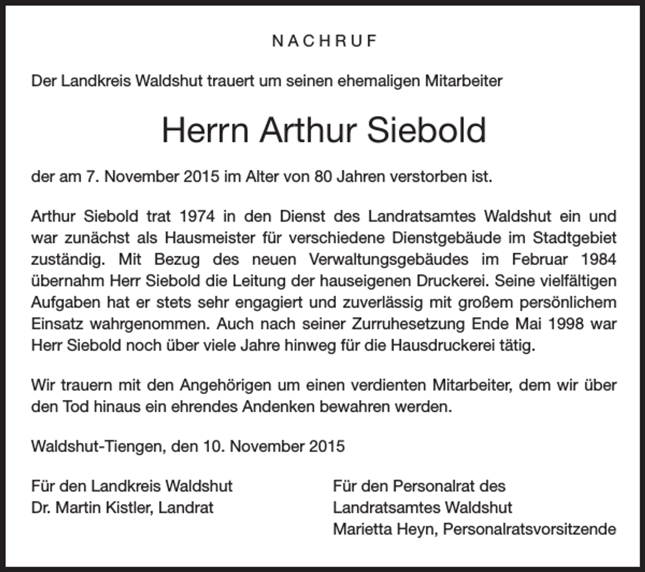 <p>NACHRUF<br />Der Landkreis Waldshut trauert um seinen ehemaligen Mitarbeiter</p><p>Herrn Arthur Siebold<br />der am 7. November 2015 im Alter von 80 Jahren verstorben ist.<br />Arthur Siebold trat 1974 in den Dienst des Landratsamtes Waldshut ein und<br />war zunächst als Hausmeister für verschiedene Dienstgebäude im Stadtgebiet<br />zuständig. Mit Bezug des neuen Verwaltungsgebäudes im Februar 1984<br />übernahm Herr Siebold die Leitung der hauseigenen Druckerei. Seine vielfältigen<br />Aufgaben hat er stets sehr engagiert und zuverlässig mit großem persönlichem<br />Einsatz wahrgenommen. Auch nach seiner Zurruhesetzung Ende Mai 1998 war<br />Herr Siebold noch über viele Jahre hinweg für die Hausdruckerei tätig.<br />Wir trauern mit den Angehörigen um einen verdienten Mitarbeiter, dem wir über<br />den Tod hinaus ein ehrendes Andenken bewahren werden.<br />Waldshut-Tiengen, den 10. November 2015<br />Für den Landkreis Waldshut<br />Dr. Martin Kistler, Landrat</p><p>Für den Personalrat des<br />Landratsamtes Waldshut<br />Marietta Heyn, Personalratsvorsitzende</p>
