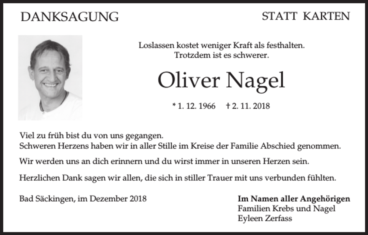 <p>DANKSAGUNG</p><p>STATT KARTEN<br />Loslassen kostet weniger Kraft als festhalten.<br />Trotzdem ist es schwerer.</p><p>Oliver Nagel<br />* 1. 12. 1966</p><p>† 2. 11. 2018</p><p>Viel zu früh bist du von uns gegangen.<br />Schweren Herzens haben wir in aller Stille im Kreise der Familie Abschied genommen.<br />Wir werden uns an dich erinnern und du wirst immer in unseren Herzen sein.<br />Herzlichen Dank sagen wir allen, die sich in stiller Trauer mit uns verbunden fühlten.<br />Bad Säckingen, im Dezember 2018</p><p>Im Namen aller Angehörigen<br />Familien Krebs und Nagel<br />Eyleen Zerfass</p>