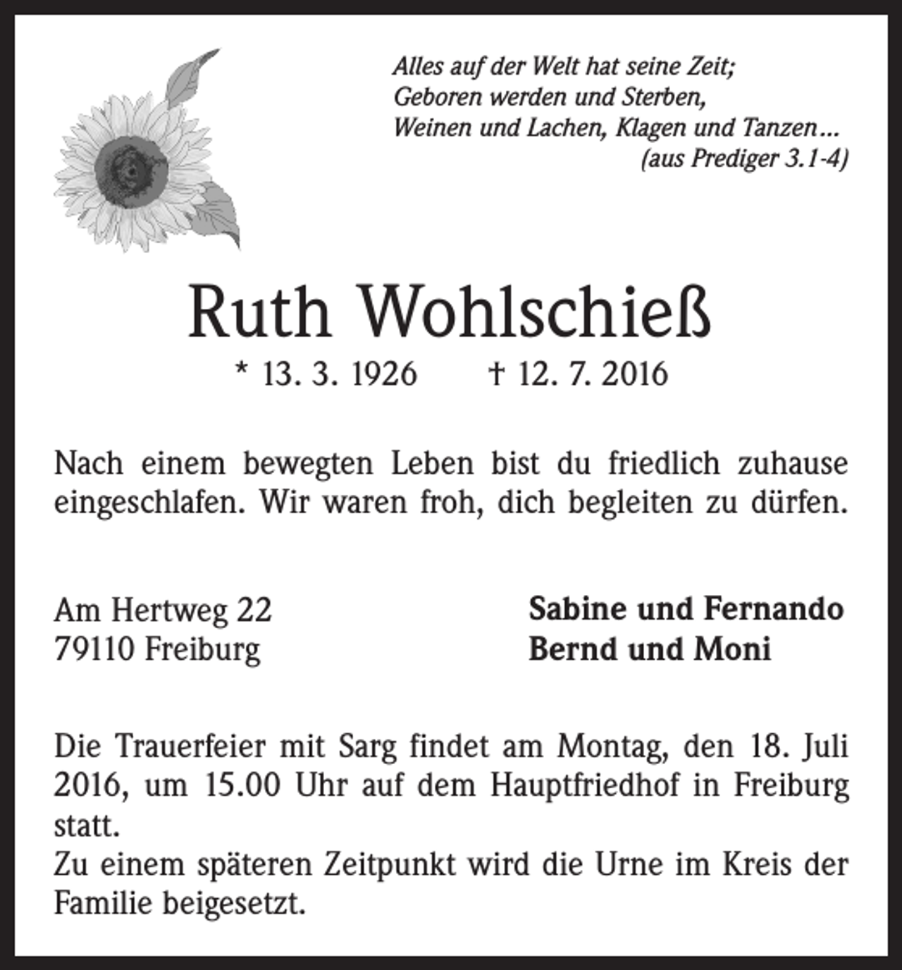 <p>Alles auf der Welt hat seine Zeit;<br />Geboren werden und Sterben,<br />Weinen und Lachen, Klagen und Tanzen ...</p><p>(aus Prediger 3.1-4)</p><p>Ruth Wohlschieß<br />* 13. 3. 1926 † 12. 7. 2016</p><p>Nach einem bewegten Leben bist du friedlich zuhause<br />eingeschlafen. Wir waren froh, dich begleiten zu dürfen.<br />Am Hertweg 22<br />79110 Freiburg</p><p>Sabine und Fernando<br />Bernd und Moni</p><p>Die Trauerfeier mit Sarg findet am Montag, den 18. Juli<br />2016, um 15.00 Uhr auf dem Hauptfriedhof in Freiburg<br />statt.<br />Zu einem späteren Zeitpunkt wird die Urne im Kreis der<br />Familie beigesetzt.</p>