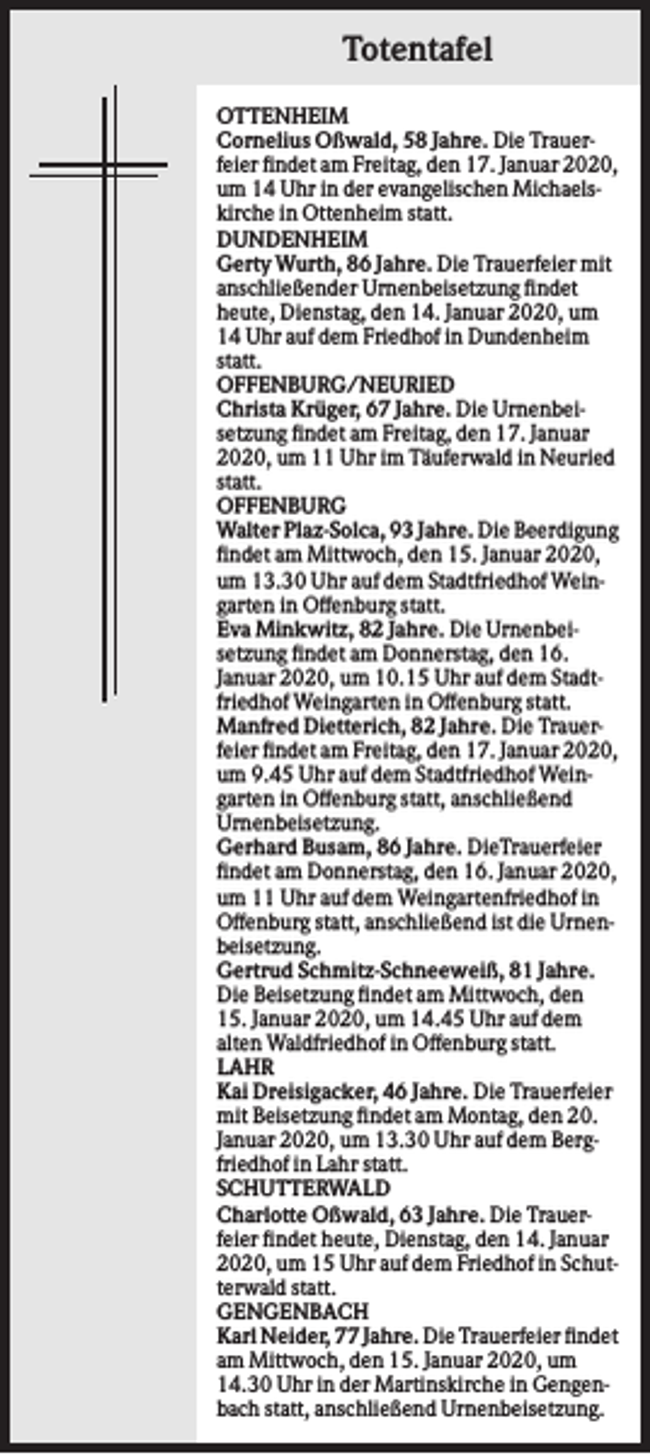 <p>Totentafel<br />OTTENHEIM<br />Cornelius Oßwald, 58 Jahre. Die Trauerfeier findet am Freitag, den 17. Januar 2020,<br />um 14 Uhr in der evangelischen Michaelskirche in Ottenheim statt.<br />DUNDENHEIM<br />Gerty Wurth, 86 Jahre. Die Trauerfeier mit<br />anschließender Urnenbeisetzung findet<br />heute, Dienstag, den 14. Januar 2020, um<br />14 Uhr auf dem Friedhof in Dundenheim<br />statt.<br />OFFENBURG/NEURIED<br />Christa Krüger, 67 Jahre. Die Urnenbeisetzung findet am Freitag, den 17. Januar<br />2020, um 11 Uhr im Täuferwald in Neuried<br />statt.<br />OFFENBURG<br />Walter Plaz-Solca, 93 Jahre. Die Beerdigung<br />findet am Mittwoch, den 15. Januar 2020,<br />um 13.30 Uhr auf dem Stadtfriedhof Weingarten in Offenburg statt.<br />Eva Minkwitz, 82 Jahre. Die Urnenbeisetzung findet am Donnerstag, den 16.<br />Januar 2020, um 10.15 Uhr auf dem Stadtfriedhof Weingarten in Offenburg statt.<br />Manfred Dietterich, 82 Jahre. Die Trauerfeier findet am Freitag, den 17. Januar 2020,<br />um 9.45 Uhr auf dem Stadtfriedhof Weingarten in Offenburg statt, anschließend<br />Urnenbeisetzung.<br />Gerhard Busam, 86 Jahre. DieTrauerfeier<br />findet am Donnerstag, den 16. Januar 2020,<br />um 11 Uhr auf dem Weingartenfriedhof in<br />Offenburg statt, anschließend ist die Urnenbeisetzung.<br />Gertrud Schmitz-Schneeweiß, 81 Jahre.<br />Die Beisetzung findet am Mittwoch, den<br />15. Januar 2020, um 14.45 Uhr auf dem<br />alten Waldfriedhof in Offenburg statt.<br />LAHR<br />Kai Dreisigacker, 46 Jahre. Die Trauerfeier<br />mit Beisetzung findet am Montag, den 20.<br />Januar 2020, um 13.30 Uhr auf dem Bergfriedhof in Lahr statt.<br />SCHUTTERWALD<br />Charlotte Oßwald, 63 Jahre. Die Trauerfeier findet heute, Dienstag, den 14. Januar<br />2020, um 15 Uhr auf dem Friedhof in Schutterwald statt.<br />GENGENBACH<br />Karl Neider, 77 Jahre. Die Trauerfeier findet<br />am Mittwoch, den 15. Januar 2020, um<br />14.30 Uhr in der Martinskirche in Gengenbach statt, anschließend Urnenbeisetzung.</p>