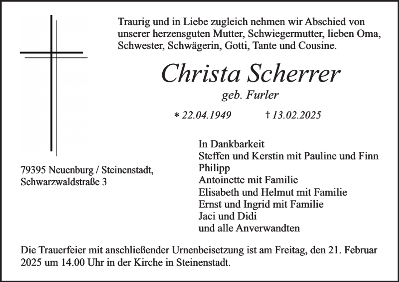 <p>Traurig und in Liebe zugleich nehmen wir Abschied von<br />unserer herzensguten Mutter, Schwiegermutter, lieben Oma,<br />Schwester, Schwägerin, Gotti, Tante und Cousine.</p><p>Christa Scherrer<br />geb. Furler</p><p>* 22.04.1949</p><p>79395 Neuenburg / Steinenstadt,<br />Schwarzwaldstraße 3</p><p>† 13.02.2025</p><p>In Dankbarkeit<br />Steffen und Kerstin mit Pauline und Finn<br />Philipp<br />Antoinette mit Familie<br />Elisabeth und Helmut mit Familie<br />Ernst und Ingrid mit Familie<br />Jaci und Didi<br />und alle Anverwandten</p><p>Die Trauerfeier mit anschließender Urnenbeisetzung ist am Freitag, den 21. Februar<br />2025 um 14.00 Uhr in der Kirche in Steinenstadt.</p>
