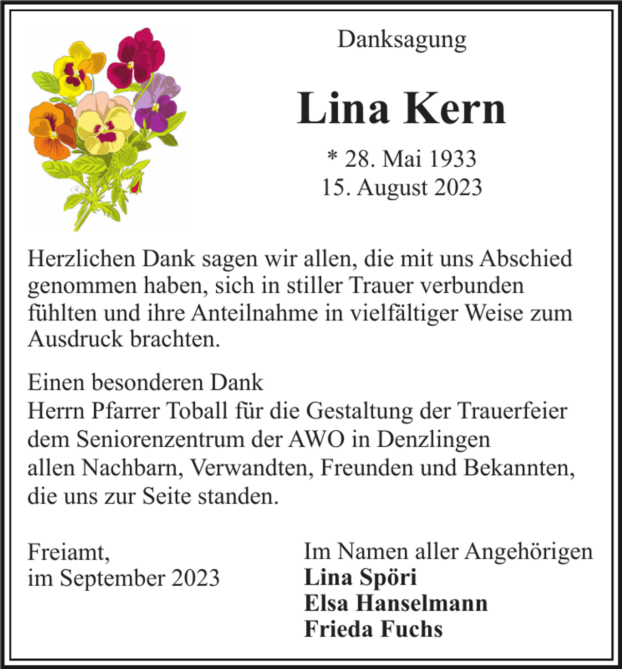 <p>Danksagung</p><p>Lina Kern<br />* 28. Mai 1933<br />15. August 2023<br />Herzlichen Dank sagen wir allen, die mit uns Abschied<br />genommen haben, sich in stiller Trauer verbunden<br />fühlten und ihre Anteilnahme in vielfältiger Weise zum<br />Ausdruck brachten.<br />Einen besonderen Dank<br />Herrn Pfarrer Toball für die Gestaltung der Trauerfeier<br />dem Seniorenzentrum der AWO in Denzlingen<br />allen Nachbarn, Verwandten, Freunden und Bekannten,<br />die uns zur Seite standen.<br />Freiamt,<br />im September 2023</p><p>Im Namen aller Angehörigen<br />Lina Spöri<br />Elsa Hanselmann<br />Frieda Fuchs</p>
