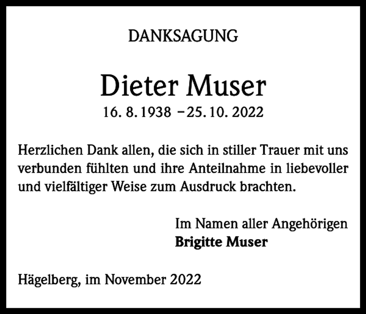 <p>DANKSAGUNG</p><p>Dieter Muser<br />16. 8. 1938 – 25. 10. 2022</p><p>Herzlichen Dank allen, die sich in stiller Trauer mit uns<br />verbunden fühlten und ihre Anteilnahme in liebevoller<br />und vielfältiger Weise zum Ausdruck brachten.<br />Im Namen aller Angehörigen<br />Brigitte Muser<br />Hägelberg, im November 2022</p>
