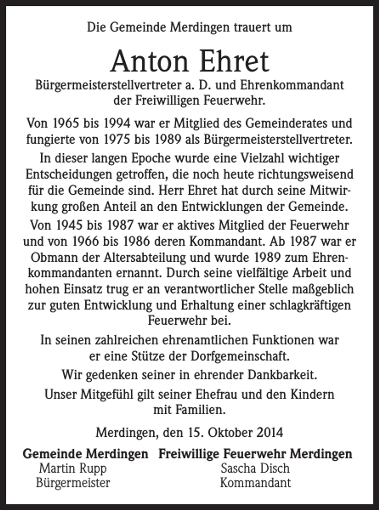 <p>Die Gemeinde Merdingen trauert um</p><p>Anton Ehret</p><p>Bürgermeisterstellvertreter a. D. und Ehrenkommandant<br />der Freiwilligen Feuerwehr.<br />Von 1965 bis 1994 war er Mitglied des Gemeinderates und<br />fungierte von 1975 bis 1989 als Bürgermeisterstellvertreter.<br />In dieser langen Epoche wurde eine Vielzahl wichtiger<br />Entscheidungen getroffen, die noch heute richtungsweisend<br />für die Gemeinde sind. Herr Ehret hat durch seine Mitwirkung großen Anteil an den Entwicklungen der Gemeinde.<br />Von 1945 bis 1987 war er aktives Mitglied der Feuerwehr<br />und von 1966 bis 1986 deren Kommandant. Ab 1987 war er<br />Obmann der Altersabteilung und wurde 1989 zum Ehrenkommandanten ernannt. Durch seine vielfältige Arbeit und<br />hohen Einsatz trug er an verantwortlicher Stelle maßgeblich<br />zur guten Entwicklung und Erhaltung einer schlagkräftigen<br />Feuerwehr bei.<br />In seinen zahlreichen ehrenamtlichen Funktionen war<br />er eine Stütze der Dorfgemeinschaft.<br />Wir gedenken seiner in ehrender Dankbarkeit.<br />Unser Mitgefühl gilt seiner Ehefrau und den Kindern<br />mit Familien.<br />Merdingen, den 15. Oktober 2014<br />Gemeinde Merdingen Freiwillige Feuerwehr Merdingen<br />Martin Rupp<br />Sascha Disch<br />Bürgermeister<br />Kommandant</p>