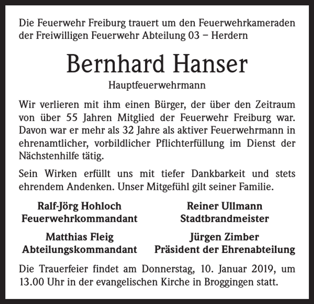 <p>Die Feuerwehr Freiburg trauert um den Feuerwehrkameraden<br />der Freiwilligen Feuerwehr Abteilung 03 – Herdern</p><p>Bernhard Hanser<br />Hauptfeuerwehrmann</p><p>Wir verlieren mit ihm einen Bürger, der über den Zeitraum<br />von über 55 Jahren Mitglied der Feuerwehr Freiburg war.<br />Davon war er mehr als 32 Jahre als aktiver Feuerwehrmann in<br />ehrenamtlicher, vorbildlicher Pflichterfüllung im Dienst der<br />Nächstenhilfe tätig.<br />Sein Wirken erfüllt uns mit tiefer Dankbarkeit und stets<br />­ehrendem Andenken. Unser Mitgefühl gilt seiner Familie.<br />Ralf-Jörg Hohloch<br />Feuerwehrkommandant</p><p>Reiner Ullmann<br />Stadtbrandmeister</p><p>Matthias Fleig<br />Abteilungskommandant</p><p>Jürgen Zimber<br />Präsident der Ehrenabteilung</p><p>Die Trauerfeier findet am Donnerstag, 10. Januar 2019, um<br />13.00 Uhr in der evangelischen Kirche in Broggingen statt.</p>