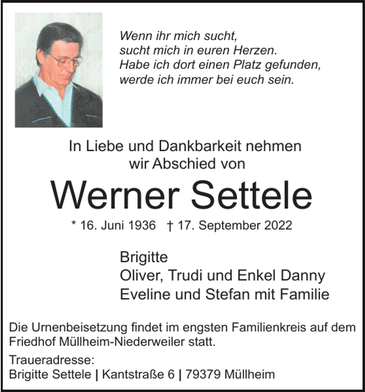 <p>Wenn ihr mich sucht,<br />sucht mich in euren Herzen.<br />Habe ich dort einen Platz gefunden,<br />werde ich immer bei euch sein.</p><p>In Liebe und Dankbarkeit nehmen<br />wir Abschied von</p><p>Werner Settele<br />* 16. Juni 1936 † 17. September 2022</p><p>Brigitte<br />Oliver, Trudi und Enkel Danny<br />Eveline und Stefan mit Familie<br />Die Urnenbeisetzung findet im engsten Familienkreis auf dem<br />Friedhof Müllheim-Niederweiler statt.<br />Traueradresse:<br />Brigitte Settele | Kantstraße 6 | 79379 Müllheim</p>
