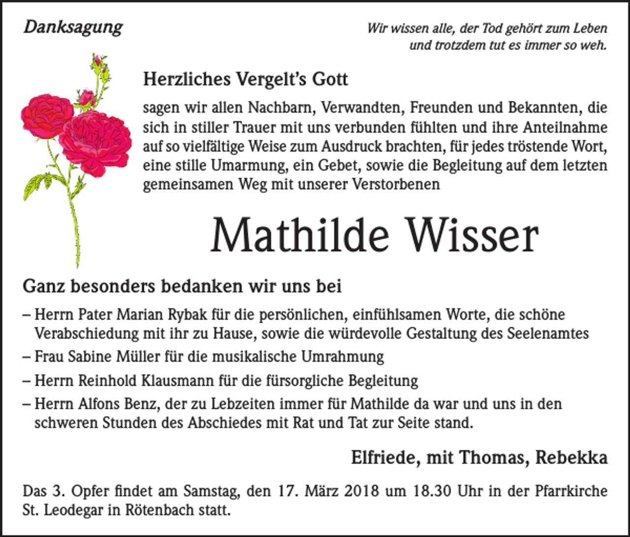 <p>Danksagung</p><p>Wir wissen alle, der Tod gehört zum Leben<br />und trotzdem tut es immer so weh.</p><p>Herzliches Vergelt’s Gott<br />sagen wir allen Nachbarn, Verwandten, Freunden und Bekannten, die<br />sich in stiller Trauer mit uns verbunden fühlten und ihre Anteilnahme<br />auf so vielfältige Weise zum Ausdruck brachten, für jedes tröstende Wort,<br />eine stille Umarmung, ein Gebet, sowie die Begleitung auf dem letzten<br />gemeinsamen Weg mit unserer Verstorbenen</p><p>Mathilde Wisser<br />Ganz besonders bedanken wir uns bei<br />– Herrn Pater Marian Rybak für die persönlichen, einfühlsamen Worte, die schöne<br />Verabschiedung mit ihr zu Hause, sowie die würdevolle Gestaltung des Seelenamtes<br />– Frau Sabine Müller für die musikalische Umrahmung<br />– Herrn Reinhold Klausmann für die fürsorgliche Begleitung<br />– Herrn Alfons Benz, der zu Lebzeiten immer für Mathilde da war und uns in den<br />schweren Stunden des Abschiedes mit Rat und Tat zur Seite stand.</p><p>Elfriede, mit Thomas, Rebekka</p><p>Das 3. Opfer findet am Samstag, den 17. März 2018 um 18.30 Uhr in der Pfarrkirche<br />St. Leodegar in Rötenbach statt.</p>
