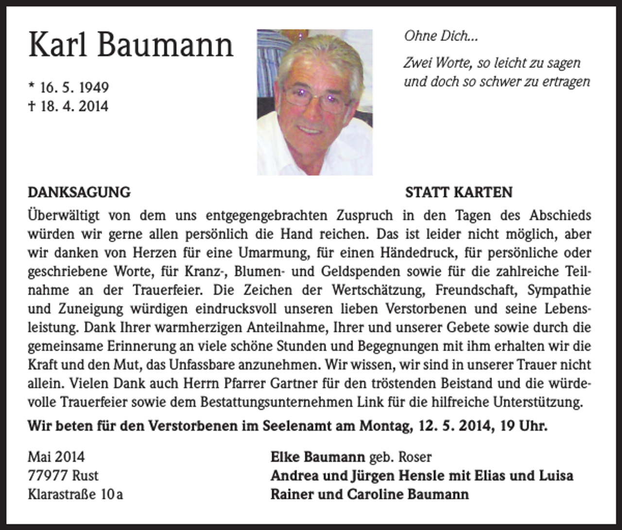 <p>Karl Baumann<br />* 16. 5. 1949<br />† 18. 4. 2014</p><p>Ohne Dich…<br />Zwei Worte, so leicht zu sagen<br />und doch so schwer zu ertragen</p><p>DANKSAGUNG<br />STATT KARTEN<br />Überwältigt von dem uns entgegengebrachten Zuspruch in den Tagen des Abschieds<br />würden wir gerne allen persönlich die Hand reichen. Das ist leider nicht möglich, aber<br />wir danken von Herzen für eine Umarmung, für einen Händedruck, für persönliche oder<br />geschriebene Worte, für Kranz-, Blumen- und Geldspenden sowie für die zahlreiche Teilnahme an der Trauerfeier. Die Zeichen der Wertschätzung, Freundschaft, Sympathie<br />und Zuneigung würdigen eindrucksvoll unseren lieben Verstorbenen und seine Lebensleistung. Dank Ihrer warmherzigen Anteilnahme, Ihrer und unserer Gebete sowie durch die<br />gemeinsame Erinnerung an viele schöne Stunden und Begegnungen mit ihm erhalten wir die<br />Kraft und den Mut, das Unfassbare anzunehmen. Wir wissen, wir sind in unserer Trauer nicht<br />allein. Vielen Dank auch Herrn Pfarrer Gartner für den tröstenden Beistand und die würdevolle Trauerfeier sowie dem Bestattungsunternehmen Link für die hilfreiche Unterstützung.<br />Wir beten für den Verstorbenen im Seelenamt am Montag, 12. 5. 2014, 19 Uhr.<br />Mai 2014<br />77977 Rust<br />Klarastraße 10 a</p><p>Elke Baumann geb. Roser<br />Andrea und Jürgen Hensle mit Elias und Luisa<br />Rainer und Caroline Baumann</p>