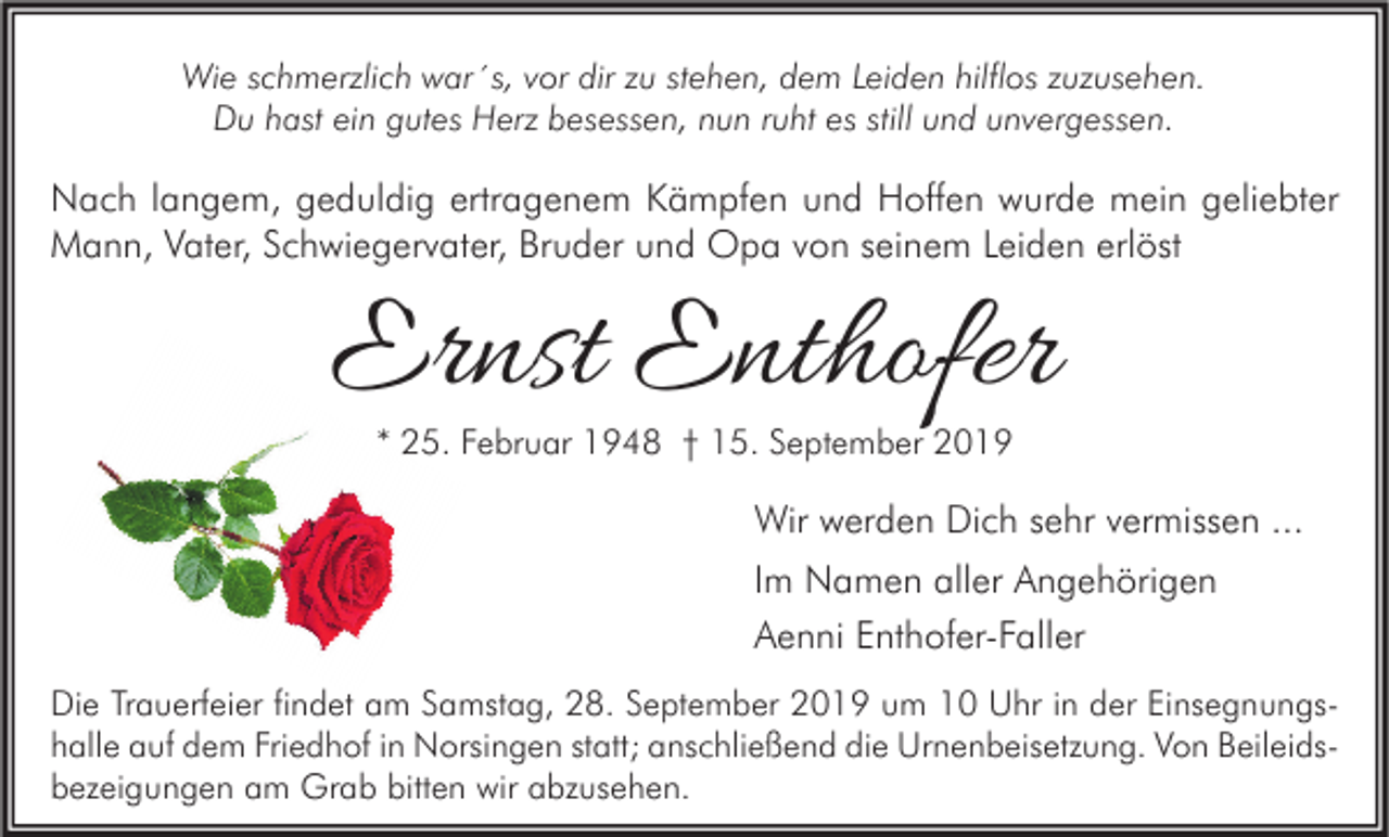 <p>Wie schmerzlich war´s, vor dir zu stehen, dem Leiden hilflos zuzusehen.<br />Du hast ein gutes Herz besessen, nun ruht es still und unvergessen.</p><p>Nach langem, geduldig ertragenem Kämpfen und Hoffen wurde mein geliebter<br />Mann, Vater, Schwiegervater, Bruder und Opa von seinem Leiden erlöst</p><p>Ernst Enthofer<br />* 25. Februar 1948 † 15. September 2019</p><p>Wir werden Dich sehr vermissen ...<br />Im Namen aller Angehörigen<br />Aenni Enthofer-Faller<br />Die Trauerfeier findet am Samstag, 28. September 2019 um 10 Uhr in der Einsegnungs<br />Einsegnungshalle auf dem Friedhof in Norsingen statt; anschließend die Urnenbeisetzung. Von Beileidsbezeigungen am Grab bitten wir abzusehen.</p>