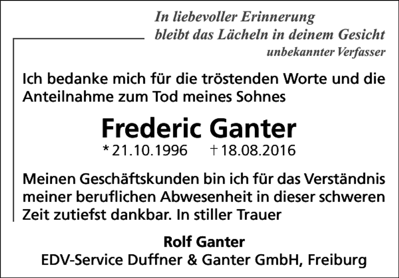 <p>In liebevoller Erinnerung<br />bleibt das Lächeln in deinem Gesicht<br />unbekannter Verfasser</p><p>Ich bedanke mich für die tröstenden Worte und die<br />Anteilnahme zum Tod meines Sohnes</p><p>Frederic Ganter<br />* 21.10.1996</p><p>18.08.2016</p><p>Meinen Geschäftskunden bin ich für das Verständnis<br />meiner beruflichen Abwesenheit in dieser schweren<br />Zeit zutiefst dankbar. In stiller Trauer<br />Rolf Ganter<br />EDV-Service Duffner &amp; Ganter GmbH, Freiburg</p>