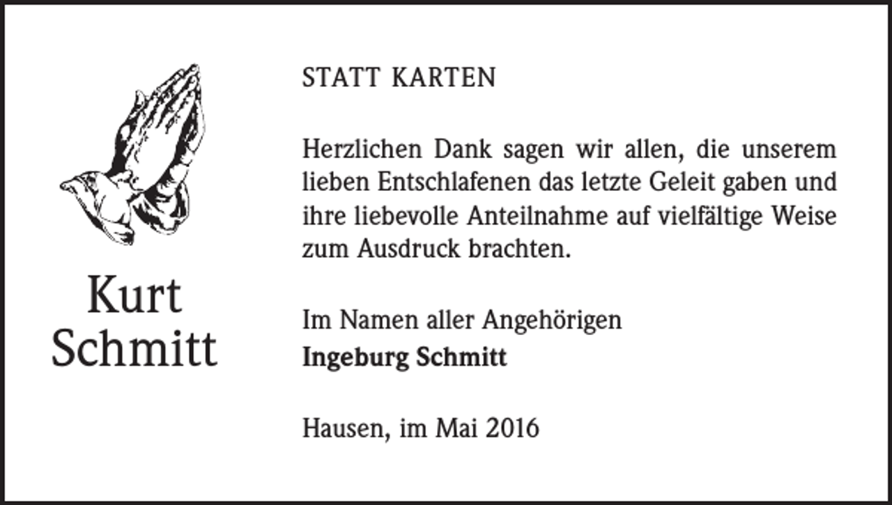 <p>statt karten</p><p>Kurt<br />Schmitt</p><p>Herzlichen Dank sagen wir allen, die unserem<br />­lieben Entschlafenen das letzte Geleit gaben und<br />ihre liebevolle Anteilnahme auf vielfältige Weise<br />zum Ausdruck brachten.<br />Im Namen aller Angehörigen<br />Ingeburg Schmitt<br />Hausen, im Mai 2016</p>