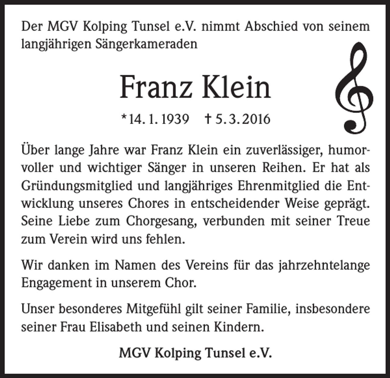 <p>Der MGV Kolping Tunsel e.V. nimmt Abschied von seinem<br />langjährigen Sängerkameraden</p><p>Franz Klein<br />*14. 1. 1939 = 5. 3. 2016<br />Über lange Jahre war Franz Klein ein zuverlässiger, humorvoller und wichtiger Sänger in unseren Reihen. Er hat als<br />Gründungsmitglied und langjähriges Ehrenmitglied die Entwicklung unseres Chores in entscheidender Weise geprägt.<br />Seine Liebe zum Chorgesang, verbunden mit seiner Treue<br />zum Verein wird uns fehlen.<br />Wir danken im Namen des Vereins für das jahrzehntelange<br />Engagement in unserem Chor.<br />Unser besonderes Mitgefühl gilt seiner Familie, insbesondere<br />seiner Frau Elisabeth und seinen Kindern.<br />MGV Kolping Tunsel e.V.</p>