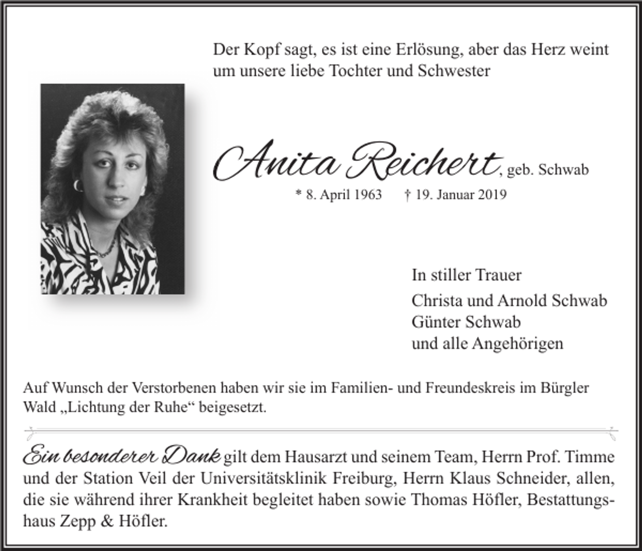 <p>Der Kopf sagt, es ist eine Erlösung, aber das Herz weint<br />um unsere liebe Tochter und Schwester</p><p>Anita Reichert</p><p>, geb. Schwab</p><p>* 8. April 1963</p><p>† 19. Januar 2019</p><p>In stiller Trauer<br />Christa und Arnold Schwab<br />Günter Schwab<br />und alle Angehörigen<br />Auf Wunsch der Verstorbenen haben wir sie im Familien- und Freundeskreis im Bürgler<br />Wald „Lichtung der Ruhe“ beigesetzt.</p><p>Ein besonderer Dank gilt dem Hausarzt und seinem Team, Herrn Prof. Timme</p><p>und der Station Veil der Universitätsklinik Freiburg, Herrn Klaus Schneider, allen,<br />die sie während ihrer Krankheit begleitet haben sowie Thomas Höfler, Bestattungshaus Zepp &amp; Höfler.</p>