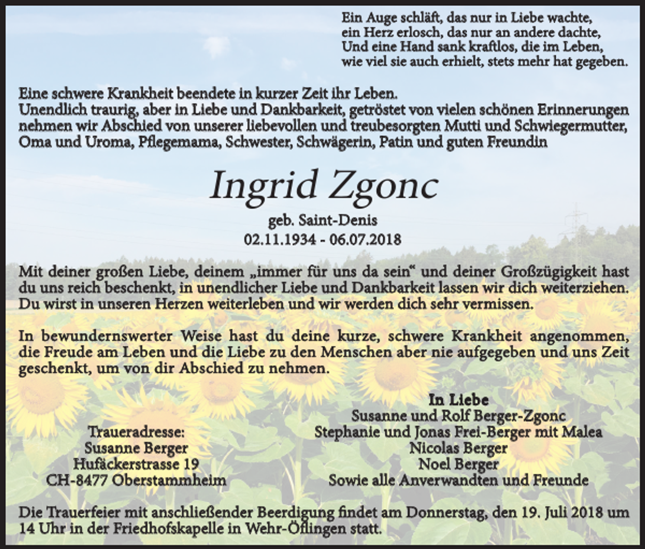 <p>Ein Auge schläft, das nur in Liebe wachte,<br />ein Herz erlosch, das nur an andere dachte,<br />Und eine Hand sank kraftlos, die im Leben,<br />wie viel sie auch erhielt, stets mehr hat gegeben.</p><p>Eine schwere Krankheit beendete in kurzer Zeit ihr Leben.<br />Unendlich traurig, aber in Liebe und Dankbarkeit, getröstet von vielen schönen Erinnerungen<br />nehmen wir Abschied von unserer liebevollen und treubesorgten Mutti und Schwiegermutter,<br />Oma und Uroma, Pflegemama, Schwester, Schwägerin, Patin und guten Freundin</p><p>Ingrid Zgonc<br />geb. Saint-Denis<br />02.11.1934 - 06.07.2018</p><p>Mit deiner großen Liebe, deinem „immer für uns da sein“ und deiner Großzügigkeit hast<br />du uns reich beschenkt, in unendlicher Liebe und Dankbarkeit lassen wir dich weiterziehen.<br />Du wirst in unseren Herzen weiterleben und wir werden dich sehr vermissen.<br />In bewundernswerter Weise hast du deine kurze, schwere Krankheit angenommen,<br />die Freude am Leben und die Liebe zu den Menschen aber nie aufgegeben und uns Zeit<br />geschenkt, um von dir Abschied zu nehmen.</p><p>Traueradresse:<br />Susanne Berger<br />Hufäckerstrasse 19<br />CH-8477 Oberstammheim</p><p>In Liebe<br />Susanne und Rolf Berger-Zgonc<br />Stephanie und Jonas Frei-Berger mit Malea<br />Nicolas Berger<br />Noel Berger<br />Sowie alle Anverwandten und Freunde</p><p>Die Trauerfeier mit anschließender Beerdigung findet am Donnerstag, den 19. Juli 2018 um<br />14 Uhr in der Friedhofskapelle in Wehr-Öflingen statt.</p>