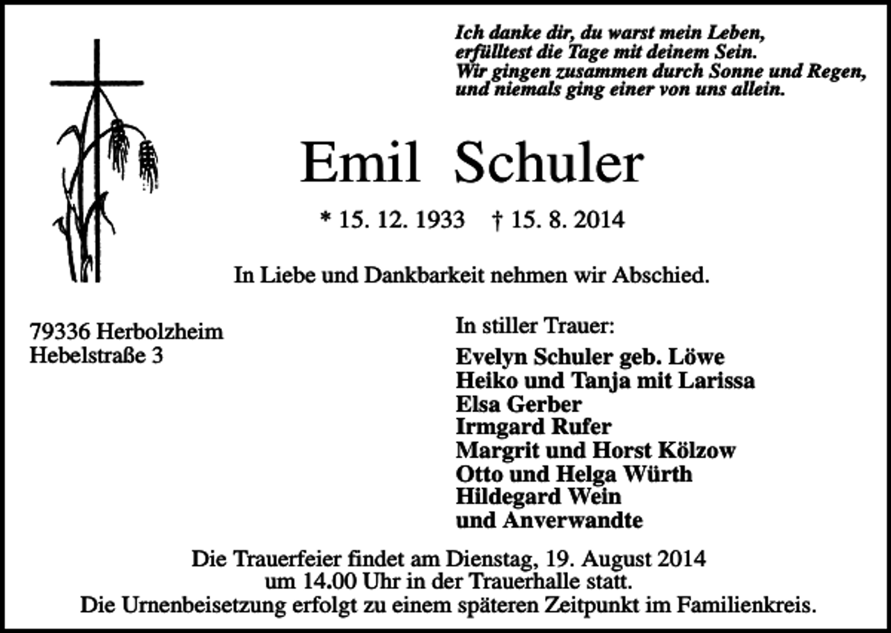 <p>Ich danke dir, du warst mein Leben,<br />erfülltest die Tage mit deinem Sein.<br />Wir gingen zusammen durch Sonne und Regen,<br />und niemals ging einer von uns allein.</p><p>Emil Schuler<br />* 15. 12. 1933</p><p>† 15. 8. 2014</p><p>In Liebe und Dankbarkeit nehmen wir Abschied.<br />79336 Herbolzheim<br />Hebelstraße 3</p><p>In stiller Trauer:<br />Evelyn Schuler geb. Löwe<br />Heiko und Tanja mit Larissa<br />Elsa Gerber<br />Irmgard Rufer<br />Margrit und Horst Kölzow<br />Otto und Helga Würth<br />Hildegard Wein<br />und Anverwandte</p><p>Die Trauerfeier findet am Dienstag, 19. August 2014<br />um 14.00 Uhr in der Trauerhalle statt.<br />Die Urnenbeisetzung erfolgt zu einem späteren Zeitpunkt im Familienkreis.</p>