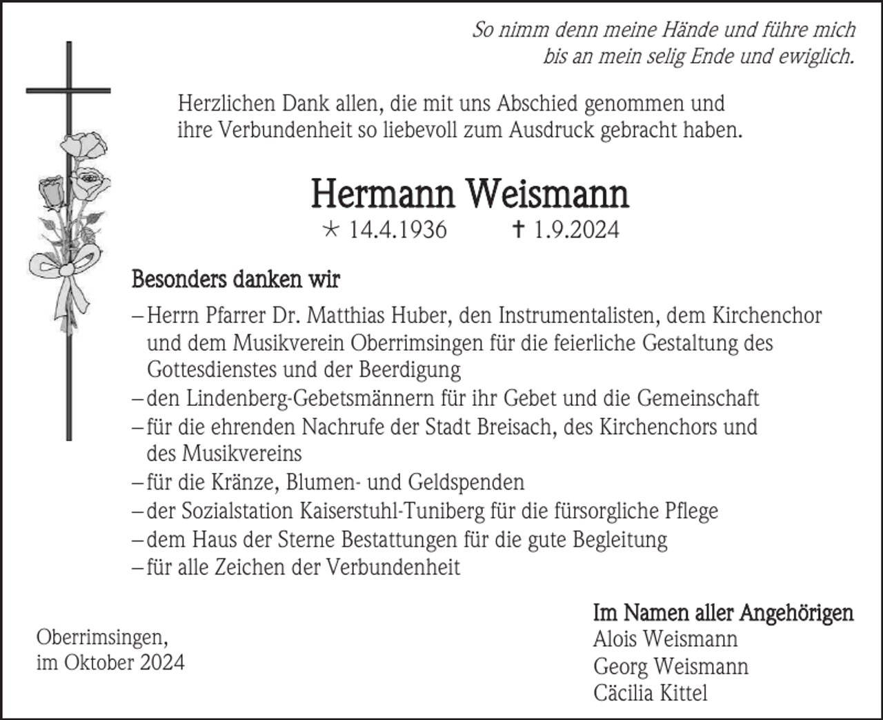 <p>So nimm denn meine Hände und führe mich<br />bis an mein selig Ende und ewiglich.</p>
<p>Herzlichen Dank allen, die mit uns Abschied genommen und<br />ihre Verbundenheit so liebevoll zum Ausdruck gebracht haben.</p>
<p>Hermann Weismann<br /><span>*</span> 14.4.1936</p>
<p><span>†</span> 1.9.2024</p>
<p>Besonders danken wir<br />− Herrn Pfarrer Dr. Matthias Huber, den Instrumentalisten, dem Kirchenchor<br />und dem Musikverein Oberrimsingen für die feierliche Gestaltung des<br />Gottesdienstes und der Beerdigung<br />− den Lindenberg-Gebetsmännern für ihr Gebet und die Gemeinschaft<br />− für die ehrenden Nachrufe der Stadt Breisach, des Kirchenchors und<br />des Musikvereins<br />− für die Kränze, Blumen- und Geldspenden<br />− der Sozialstation Kaiserstuhl-Tuniberg für die fürsorgliche Pflege<br />− dem Haus der Sterne Bestattungen für die gute Begleitung<br />− für alle Zeichen der Verbundenheit<br />Oberrimsingen,<br />im Oktober 2024</p>
<p>Im Namen aller Angehörigen<br />Alois Weismann<br />Georg Weismann<br />Cäcilia Kittel</p>
