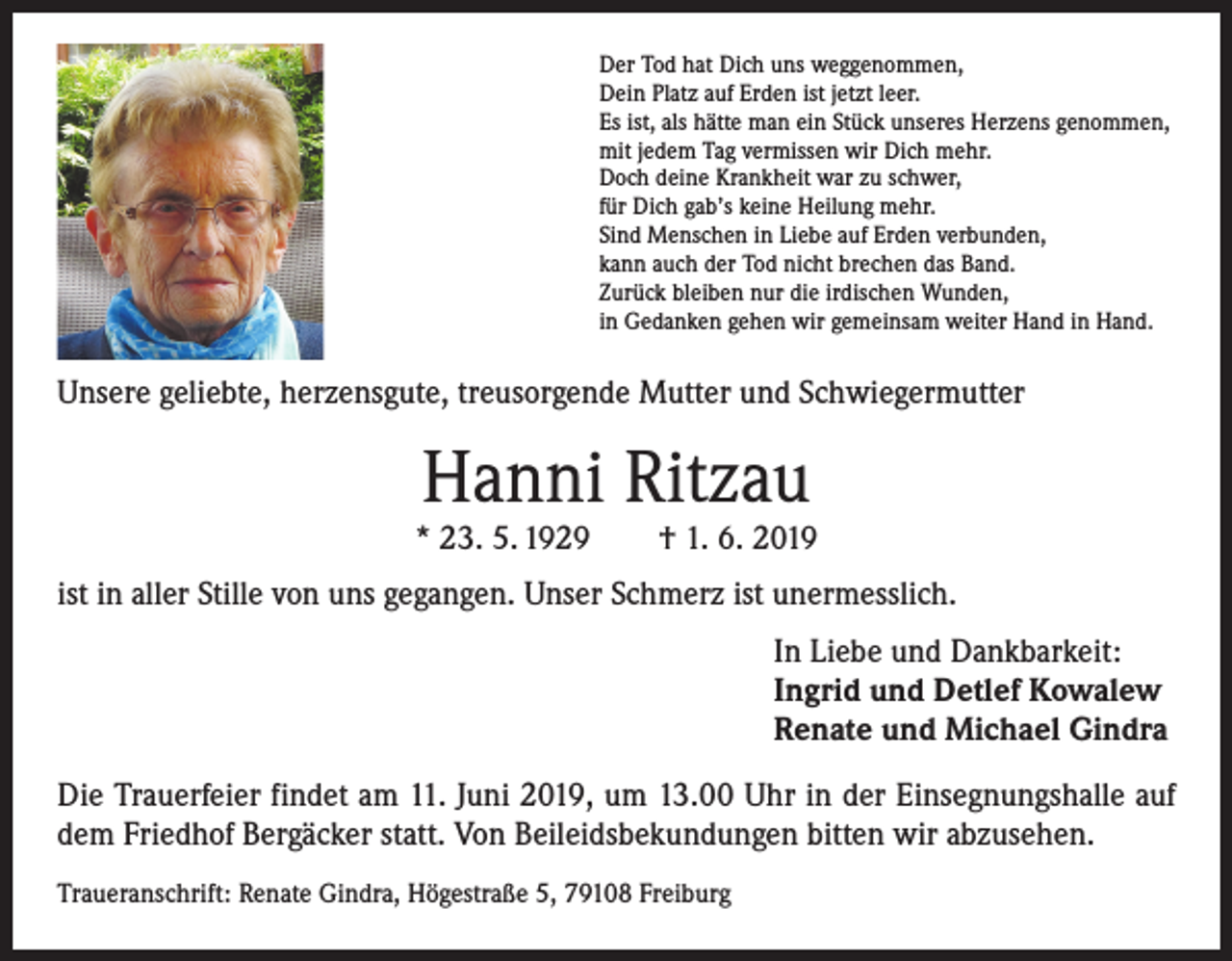 <p>Der Tod hat Dich uns weggenommen,<br />Dein Platz auf Erden ist jetzt leer.<br />Es ist, als hätte man ein Stück unseres Herzens genommen,<br />mit jedem Tag vermissen wir Dich mehr.<br />Doch deine Krankheit war zu schwer,<br />für Dich gab’s keine Heilung mehr.<br />Sind Menschen in Liebe auf Erden verbunden,<br />kann auch der Tod nicht brechen das Band.<br />Zurück bleiben nur die irdischen Wunden,<br />in Gedanken gehen wir gemeinsam weiter Hand in Hand.</p><p>Unsere geliebte, herzensgute, treusorgende Mutter und Schwiegermutter</p><p>Hanni Ritzau</p><p>* 23. 5. 1929 † 1. 6. 2019<br />ist in aller Stille von uns gegangen. Unser Schmerz ist unermesslich.<br />In Liebe und Dankbarkeit:<br />Ingrid und Detlef Kowalew<br />Renate und Michael Gindra<br />Die Trauerfeier findet am 11. Juni 2019, um 13.00 Uhr in der Einsegnungshalle auf<br />dem Friedhof Bergäcker statt. Von Beileidsbekundungen bitten wir abzusehen.<br />Traueranschrift: Renate Gindra, Högestraße 5, 79108 Freiburg</p>