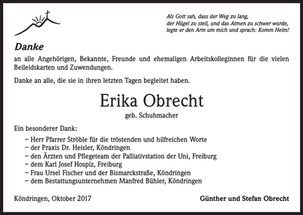 <p>Als Gott sah, dass der Weg zu lang,<br />der Hügel zu steil, und das Atmen zu schwer wurde,<br />legte er den Arm um mich und sprach: Komm Heim!</p><p>Danke<br />an alle Angehörigen, Bekannte, Freunde und ehemaligen Arbeitskolleginnen für die vielen<br />Beileidskarten und Zuwendungen.<br />Danke an alle, die sie in ihren letzten Tagen begleitet haben.</p><p>Erika Obrecht<br />geb. Schuhmacher</p><p>Ein besonderer Dank:<br />– Herr Pfarrer Ströble für die tröstenden und hilfreichen Worte<br />– der Praxis Dr. Heisler, Köndringen<br />– den Ärzten und Pflegeteam der Palliativstation der Uni, Freiburg<br />– dem Karl Josef Hospiz, Freiburg<br />– Frau Ursel Fischer und der Bismarckstraße, Köndringen<br />– dem Bestattungsunternehmen Manfred Bühler, Köndringen<br />Köndringen, Oktober 2017</p><p>Günther und Stefan Obrecht</p>