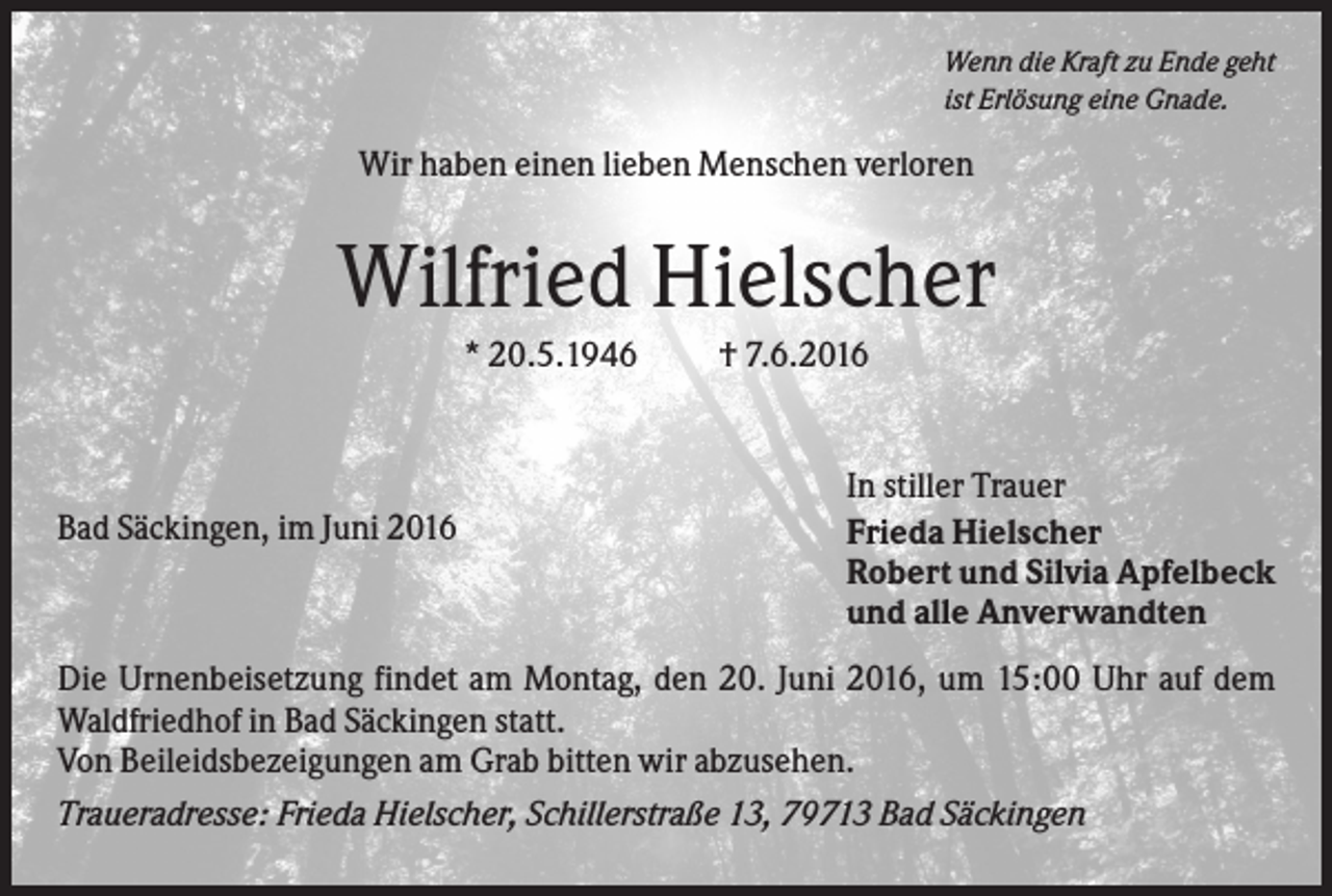 <p>Wenn die Kraft zu Ende geht<br />ist Erlösung eine Gnade.</p><p>Wir haben einen lieben Menschen verloren</p><p>Wilfried Hielscher<br />* 20.5.1946</p><p>Bad Säckingen, im Juni 2016</p><p>† 7.6.2016</p><p>In stiller Trauer<br />Frieda Hielscher<br />Robert und Silvia Apfelbeck<br />und alle Anverwandten</p><p>Die Urnenbeisetzung findet am Montag, den 20. Juni 2016, um 15:00 Uhr auf dem<br />Waldfriedhof in Bad Säckingen statt.<br />Von Beileidsbezeigungen am Grab bitten wir abzusehen.<br />Traueradresse: Frieda Hielscher, Schillerstraße 13, 79713 Bad Säckingen</p>