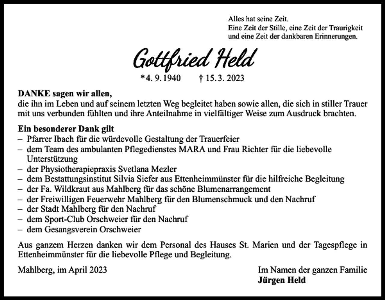 <p>Alles hat seine Zeit.<br />Eine Zeit der Stille, eine Zeit der Traurigkeit<br />und eine Zeit der dankbaren Erinnerungen.</p><p>Gottfried Held<br />* 4. 9. 1940 † 15. 3. 2023</p><p>DANKE sagen wir allen,<br />die ihn im Leben und auf seinem letzten Weg begleitet haben sowie allen, die sich in stiller Trauer<br />mit uns verbunden fühlten und ihre Anteilnahme in vielfältiger Weise zum Ausdruck brachten.<br />Ein besonderer Dank gilt<br />– Pfarrer Ibach für die würdevolle Gestaltung der Trauerfeier<br />– dem Team des ambulanten Pflegedienstes MARA und Frau Richter für die liebevolle<br />Unterstützung<br />– der Physiotherapiepraxis Svetlana Mezler<br />– dem Bestattungsinstitut Silvia Siefer aus Ettenheimmünster für die hilfreiche Begleitung<br />– der Fa. Wildkraut aus Mahlberg für das schöne Blumenarrangement<br />– der Freiwilligen Feuerwehr Mahlberg für den Blumenschmuck und den Nachruf<br />– der Stadt Mahlberg für den Nachruf<br />– dem Sport-Club Orschweier für den Nachruf<br />– dem Gesangsverein Orschweier<br />Aus ganzem Herzen danken wir dem Personal des Hauses St. Marien und der Tagespflege in<br />­Ettenheimmünster für die liebevolle Pflege und Begleitung.</p><p>Mahlberg, im April 2023<br />Im Namen der ganzen Familie</p><p>Jürgen Held</p>