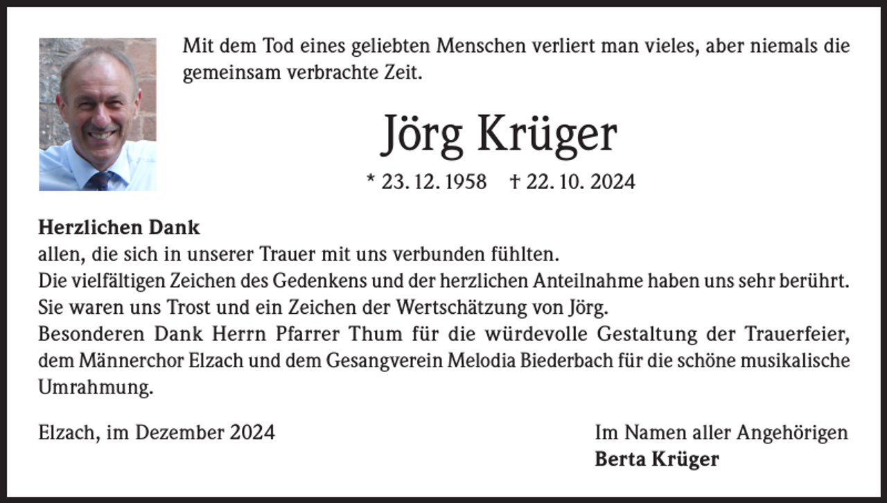 <p>Mit dem Tod eines geliebten Menschen verliert man vieles, aber niemals die<br />gemeinsam verbrachte Zeit.</p><p>Jörg Krüger<br />* 23. 12. 1958</p><p>† 22. 10. 2024</p><p>Herzlichen Dank<br />allen, die sich in unserer Trauer mit uns verbunden fühlten.<br />Die vielfältigen Zeichen des Gedenkens und der herzlichen Anteilnahme haben uns sehr berührt.<br />Sie waren uns Trost und ein Zeichen der Wertschätzung von Jörg.<br />Besonderen Dank Herrn Pfarrer Thum für die würdevolle Gestaltung der Trauerfeier,<br />dem Männerchor Elzach und dem Gesangverein Melodia Biederbach für die schöne musikalische<br />Umrahmung.<br />Elzach, im Dezember 2024</p><p>Im Namen aller Angehörigen<br />Berta Krüger</p>