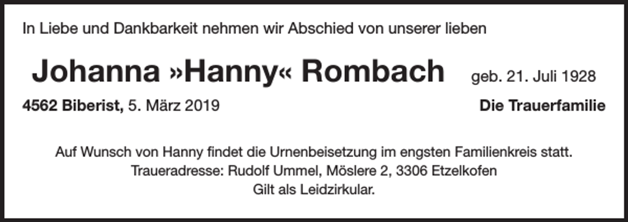 <p>In Liebe und Dankbarkeit nehmen wir Abschied von unserer lieben</p><p>Johanna »Hanny« Rombach<br />4562 Biberist, 5. März 2019</p><p>geb. 21. Juli 1928<br />Die Trauerfamilie</p><p>Auf Wunsch von Hanny findet die Urnenbeisetzung im engsten Familienkreis statt.<br />Traueradresse: Rudolf Ummel, Möslere 2, 3306 Etzelkofen<br />Gilt als Leidzirkular.</p>