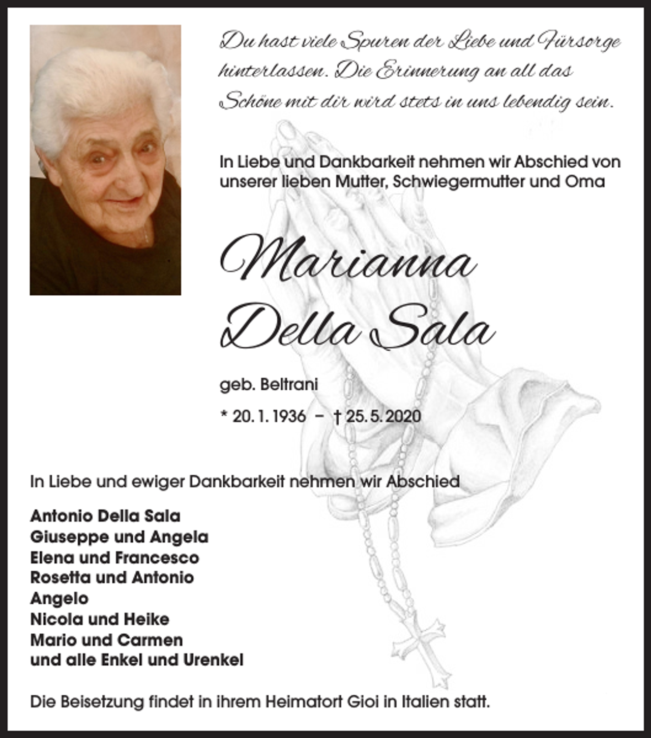 <p>Du hast viele Spuren der Liebe und Fürsorge<br />hinterlassen. Die Erinnerung an all das<br />­Schöne mit dir wird stets in uns lebendig sein.<br />In Liebe und Dankbarkeit nehmen wir ­Abschied von<br />unserer lieben Mutter, ­Schwiegermutter und Oma</p><p>Marianna<br />Della Sala<br />geb. Beltrani<br />* 20. 1. 1936 – † 25. 5. 2020<br />In Liebe und ewiger Dankbarkeit nehmen wir Abschied<br />Antonio Della Sala<br />Giuseppe und Angela<br />Elena und Francesco<br />Rosetta und Antonio<br />Angelo<br />Nicola und Heike<br />Mario und Carmen<br />und alle Enkel und Urenkel<br />Die Beisetzung findet in ihrem Heimatort Gioi in Italien statt.</p>