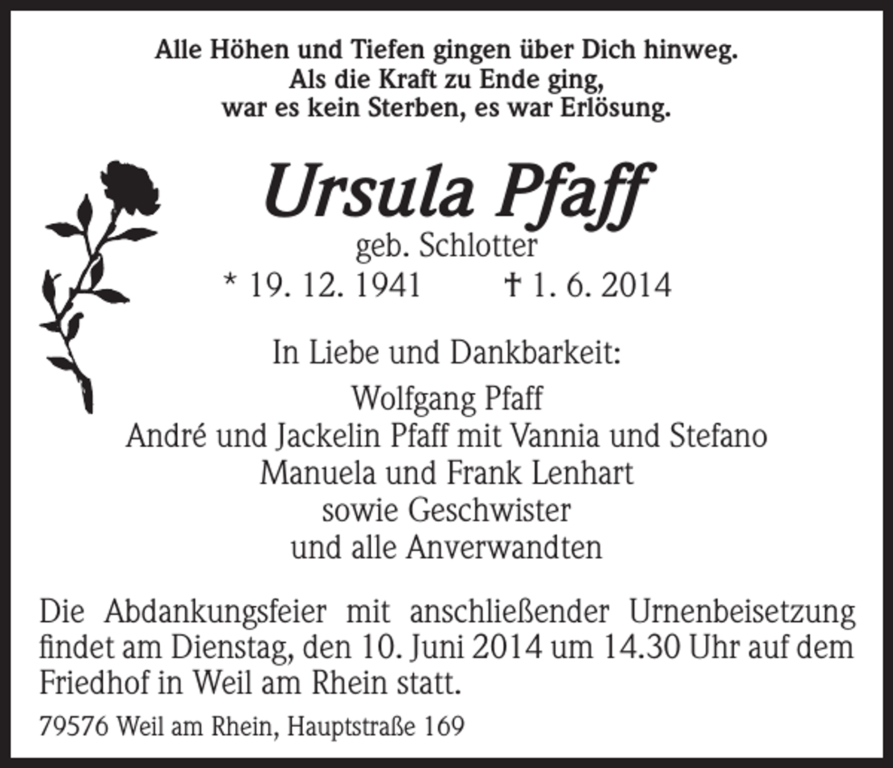 <p>Alle Höhen und Tiefen gingen über Dich hinweg.<br />Als die Kraft zu Ende ging,<br />war es kein Sterben, es war Erlösung.</p><p>Ursula Pfaff</p><p>geb. Schlotter<br />* 19. 12. 1941<br />† 1. 6. 2014<br />In Liebe und Dankbarkeit:<br />Wolfgang Pfaff<br />André und Jackelin Pfaff mit Vannia und Stefano<br />Manuela und Frank Lenhart<br />sowie Geschwister<br />und alle Anverwandten<br />Die Abdankungsfeier mit anschließender Urnenbeisetzung<br />findet am Dienstag, den 10. Juni 2014 um 14.30 Uhr auf dem<br />Friedhof in Weil am Rhein statt.<br />79576 Weil am Rhein, Hauptstraße 169</p>