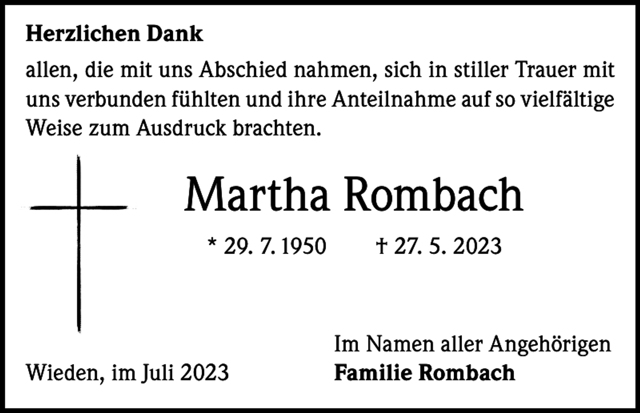 <p>Herzlichen Dank<br />allen, die mit uns Abschied nahmen, sich in stiller Trauer mit<br />uns verbunden fühlten und ihre Anteilnahme auf so vielfältige<br />Weise zum Ausdruck brachten.</p><p>Martha Rombach<br />* 29. 7. 1950 † 27. 5. 2023</p><p>Wieden, im Juli 2023</p><p>Im Namen aller Angehörigen<br />Familie Rombach</p>
