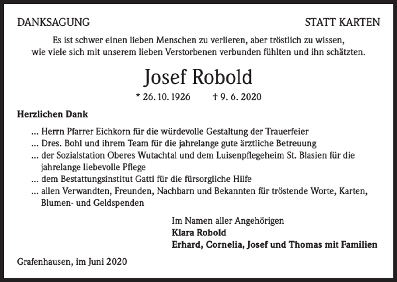 <p>DANKSAGUNG</p><p>STATT KARTEN</p><p>Es ist schwer einen lieben Menschen zu verlieren, aber tröstlich zu wissen,<br />wie viele sich mit unserem lieben Verstorbenen verbunden fühlten und ihn schätzten.</p><p>Josef Robold<br />* 26. 10. 1926 † 9. 6. 2020<br />Herzlichen Dank<br />… Herrn Pfarrer Eichkorn für die würdevolle Gestaltung der Trauerfeier<br />… Dres. Bohl und ihrem Team für die jahrelange gute ärztliche Betreuung<br />… der Sozialstation Oberes Wutachtal und dem Luisenpflegeheim St. Blasien für die<br />jahrelange liebevolle Pflege<br />… dem Bestattungsinstitut Gatti für die fürsorgliche Hilfe<br />… allen Verwandten, Freunden, Nachbarn und Bekannten für tröstende Worte, Karten,<br />Blumen- und Geldspenden<br />Im Namen aller Angehörigen<br />Klara Robold<br />Erhard, Cornelia, Josef und Thomas mit Familien<br />Grafenhausen, im Juni 2020</p>