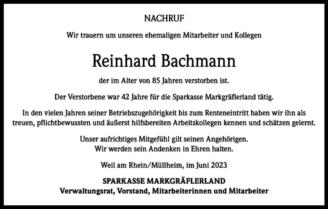 <p>NACHRUF<br />Wir trauern um unseren ehemaligen Mitarbeiter und Kollegen</p><p>Reinhard Bachmann<br />der im Alter von 85 Jahren verstorben ist.<br />Der Verstorbene war 42 Jahre für die Sparkasse Markgräflerland tätig.<br />In den vielen Jahren seiner Betriebszugehörigkeit bis zum Renteneintritt haben wir ihn als<br />treuen, pflichtbewussten und äußerst hilfsbereiten Arbeitskollegen kennen und schätzen gelernt.<br />Unser aufrichtiges Mitgefühl gilt seinen Angehörigen.<br />Wir werden sein Andenken in Ehren halten.<br />Weil am Rhein/Müllheim, im Juni 2023<br />SPARKASSE MARKGRÄFLERLAND<br />Verwaltungsrat, Vorstand, Mitarbeiterinnen und Mitarbeiter</p>