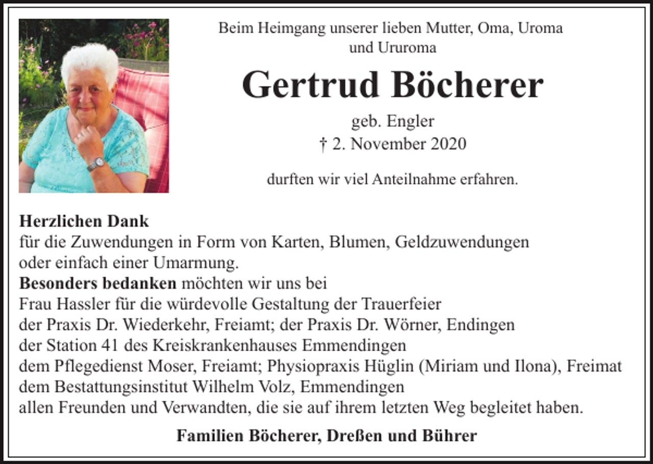 <p>Beim Heimgang unserer lieben Mutter, Oma, Uroma<br />und Ururoma</p><p>Gertrud Böcherer<br />geb. Engler<br />† 2. November 2020<br />durften wir viel Anteilnahme erfahren.</p><p>Herzlichen Dank<br />für die Zuwendungen in Form von Karten, Blumen, Geldzuwendungen<br />oder einfach einer Umarmung.<br />Besonders bedanken möchten wir uns bei<br />Frau Hassler für die würdevolle Gestaltung der Trauerfeier<br />der Praxis Dr. Wiederkehr, Freiamt; der Praxis Dr. Wörner, Endingen<br />der Station 41 des Kreiskrankenhauses Emmendingen<br />dem Pflegedienst Moser, Freiamt; Physiopraxis Hüglin (Miriam und Ilona), Freimat<br />dem Bestattungsinstitut Wilhelm Volz, Emmendingen<br />allen Freunden und Verwandten, die sie auf ihrem letzten Weg begleitet haben.<br />Familien Böcherer, Dreßen und Bührer</p>
