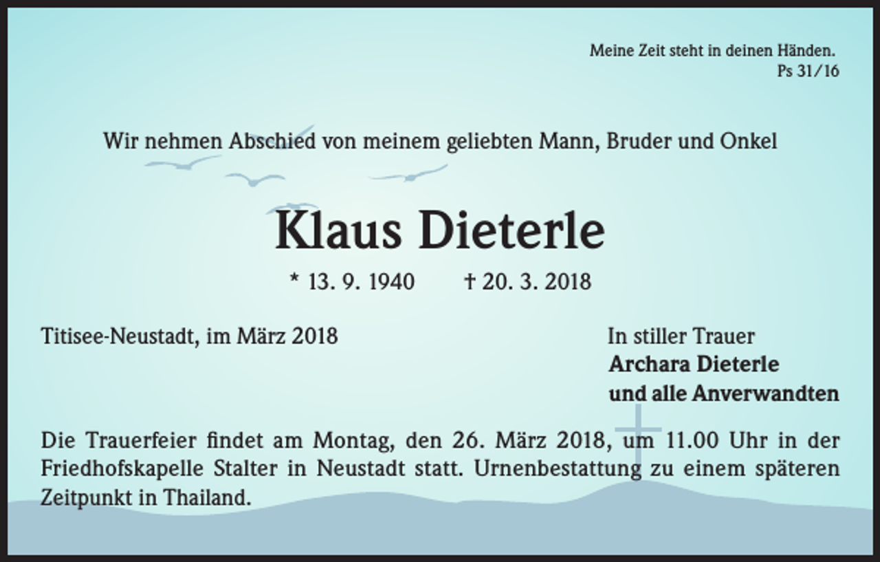 <p>Meine Zeit steht in deinen Händen.<br />Ps 31/16</p><p>Wir nehmen Abschied von meinem geliebten Mann, Bruder und Onkel</p><p>Klaus Dieterle<br />* 13. 9. 1940 † 20. 3. 2018<br />Titisee-Neustadt, im März 2018</p><p>In stiller Trauer<br />Archara Dieterle<br />und alle Anverwandten</p><p>Die Trauerfeier findet am Montag, den 26. März 2018, um 11.00 Uhr in der<br />Friedhofskapelle Stalter in Neustadt statt. Urnenbestattung zu einem späteren<br />Zeitpunkt in Thailand.</p>