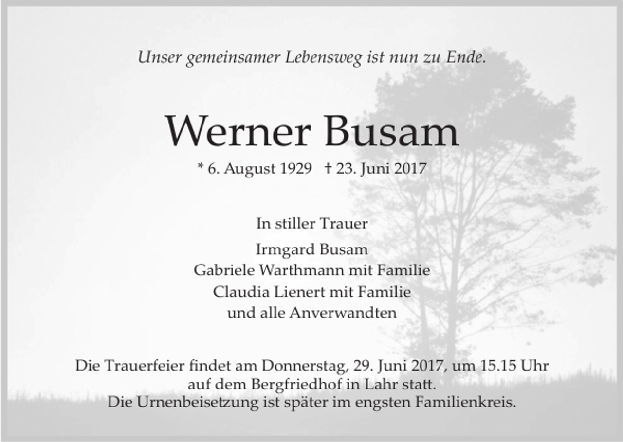 <p>Unser gemeinsamer Lebensweg ist nun zu Ende.</p><p>Werner Busam<br />* 6. August 1929 † 23. Juni 2017<br />In stiller Trauer<br />Irmgard Busam<br />Gabriele Warthmann mit Familie<br />Claudia Lienert mit Familie<br />und alle Anverwandten<br />Die Trauerfeier ﬁndet am Donnerstag, 29. Juni 2017, um 15.15 Uhr<br />auf dem Bergfriedhof in Lahr sta�.<br />Die Urnenbeise�ung ist später im engsten Familienkreis.</p>