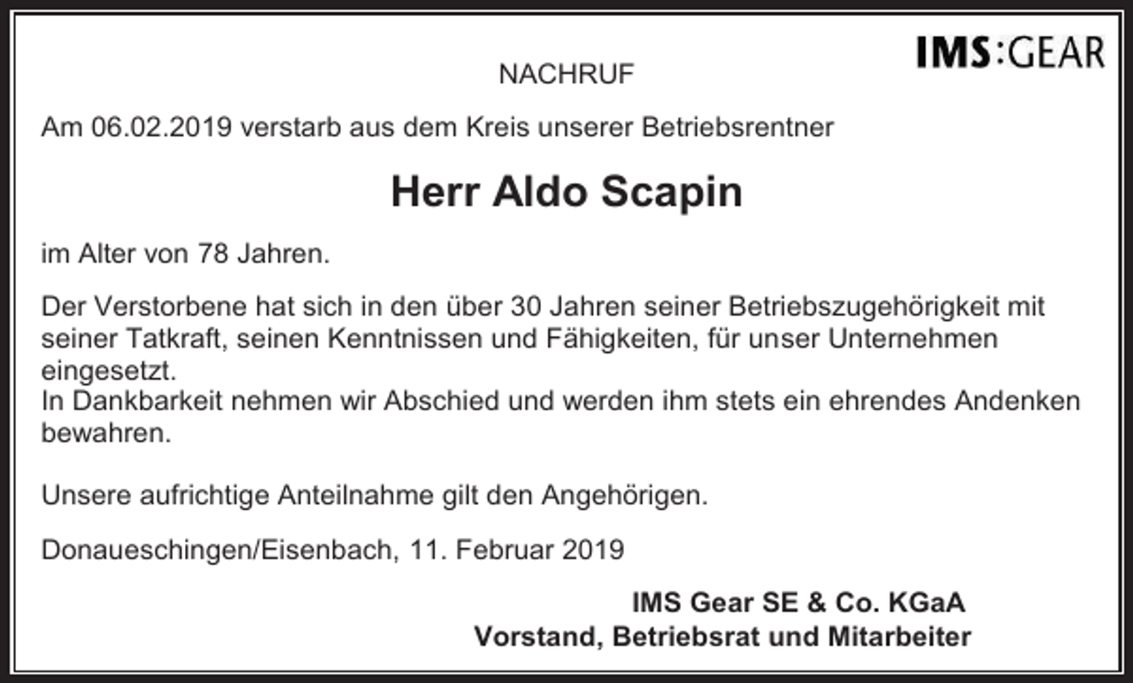 <p>NACHRUF<br />Am 06.02.2019 verstarb aus dem Kreis unserer Betriebsrentner</p><p>Herr Aldo Scapin<br />im Alter von 78 Jahren.<br />Der Verstorbene hat sich in den über 30 Jahren seiner Betriebszugehörigkeit mit<br />seiner Tatkraft, seinen Kenntnissen und Fähigkeiten, für unser Unternehmen<br />eingesetzt.<br />In Dankbarkeit nehmen wir Abschied und werden ihm stets ein ehrendes Andenken<br />bewahren.<br />Unsere aufrichtige Anteilnahme gilt den Angehörigen.<br />Donaueschingen/Eisenbach, 11. Februar 2019<br />IMS Gear SE &amp; Co. KGaA<br />Vorstand, Betriebsrat und Mitarbeiter</p>