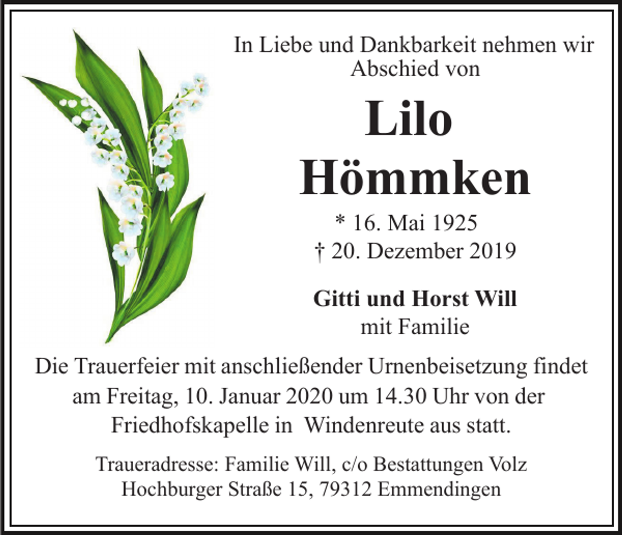 <p>In Liebe und Dankbarkeit nehmen wir<br />Abschied von</p><p>Lilo<br />Hömmken<br />* 16. Mai 1925<br />† 20. Dezember 2019<br />Gitti und Horst Will<br />mit Familie<br />Die Trauerfeier mit anschließender Urnenbeisetzung findet<br />am Freitag, 10. Januar 2020 um 14.30 Uhr von der<br />Friedhofskapelle in Windenreute aus statt.<br />Traueradresse: Familie Will, c/o Bestattungen Volz<br />Hochburger Straße 15, 79312 Emmendingen</p>