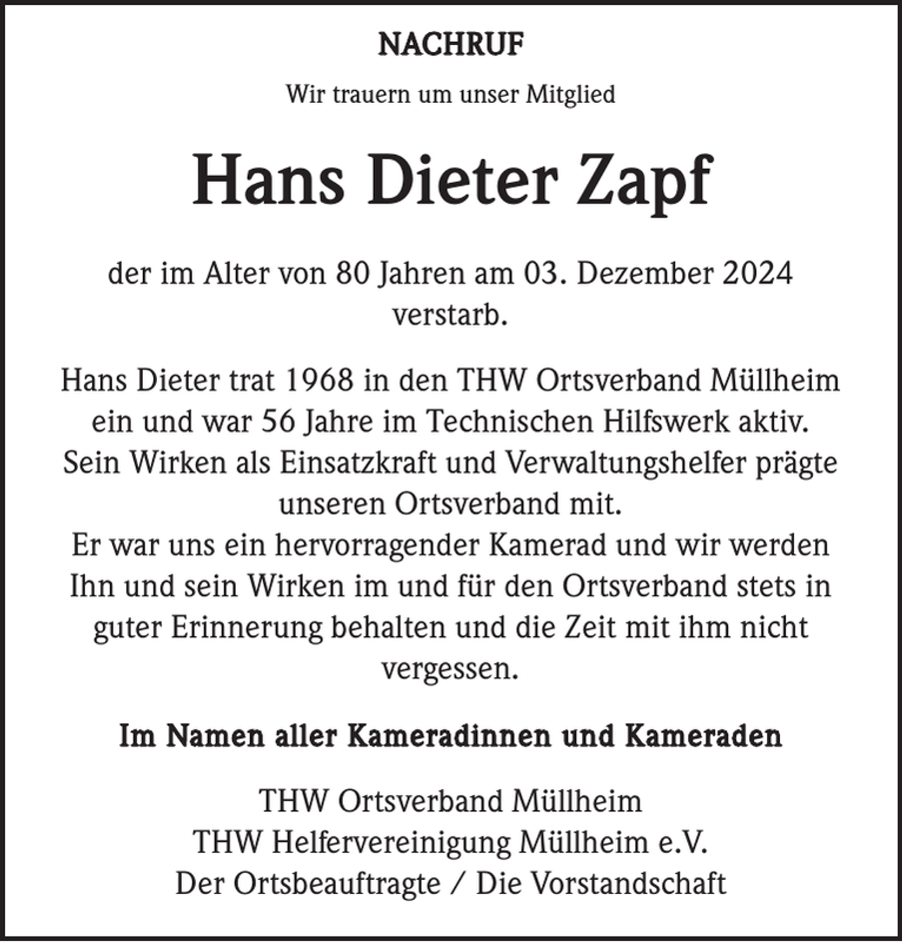 <p>NACHRUF<br />Wir trauern um unser Mitglied</p><p>Hans Dieter Zapf<br />der im Alter von 80 Jahren am 03. Dezember 2024<br />verstarb.<br />Hans Dieter trat 1968 in den THW Ortsverband Müllheim<br />ein und war 56 Jahre im Technischen Hilfswerk aktiv.<br />Sein Wirken als Einsatzkraft und Verwaltungshelfer prägte<br />unseren Ortsverband mit.<br />Er war uns ein hervorragender Kamerad und wir werden<br />Ihn und sein Wirken im und für den Ortsverband stets in<br />guter Erinnerung behalten und die Zeit mit ihm nicht<br />vergessen.<br />Im Namen aller Kameradinnen und Kameraden</p><p>THW Ortsverband Müllheim<br />THW Helfervereinigung Müllheim e.V.<br />Der Ortsbeauftragte / Die Vorstandschaft</p>