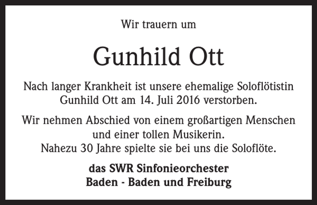 <p>Wir trauern um</p><p>Gunhild Ott<br />Nach langer Krankheit ist unsere ehemalige Soloflötistin<br />Gunhild Ott am 14. Juli 2016 verstorben.<br />Wir nehmen Abschied von einem großartigen Menschen<br />und einer tollen Musikerin.<br />Nahezu 30 Jahre spielte sie bei uns die Soloflöte.<br />das SWR Sinfonieorchester<br />Baden - Baden und Freiburg</p>