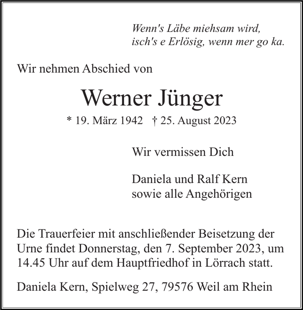 <p>Wenn's Läbe miehsam wird,<br />isch's e Erlösig, wenn mer go ka.</p><p>Wir nehmen Abschied von</p><p>Werner Jünger<br />* 19. März 1942 † 25. August 2023</p><p>Wir vermissen Dich<br />Daniela und Ralf Kern<br />sowie alle Angehörigen<br />Die Trauerfeier mit anschließender Beisetzung der<br />Urne findet Donnerstag, den 7. September 2023, um<br />14.45 Uhr auf dem Hauptfriedhof in Lörrach statt.<br />Daniela Kern, Spielweg 27, 79576 Weil am Rhein</p>