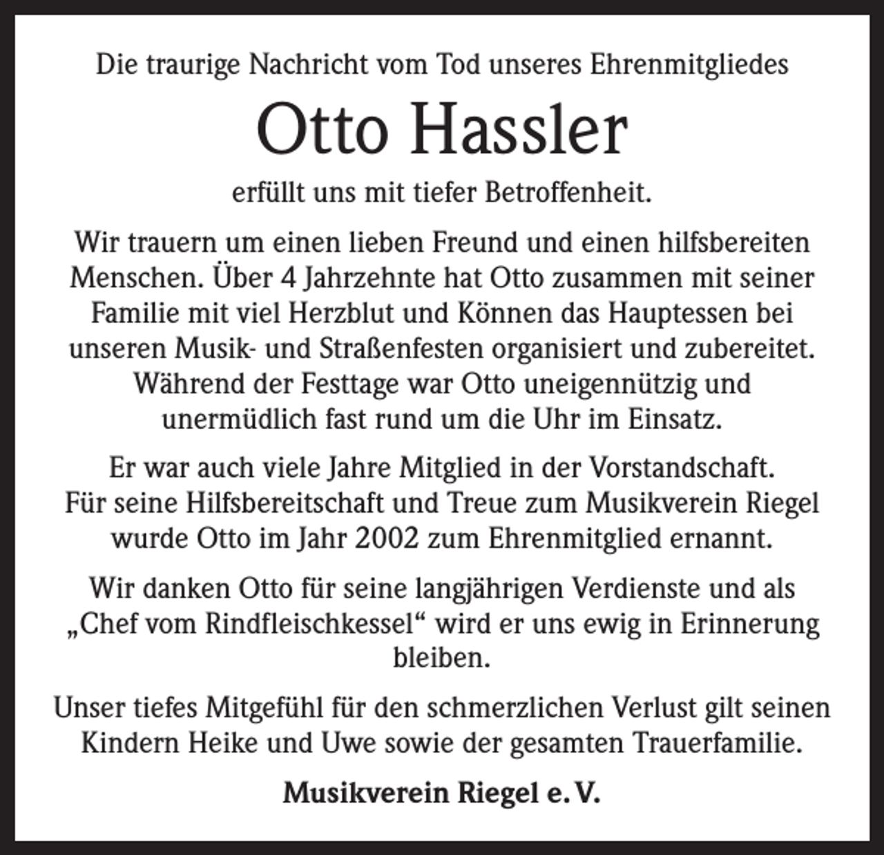 <p>Die traurige Nachricht vom Tod unseres Ehrenmitgliedes</p><p>Otto Hassler<br />erfüllt uns mit tiefer Betroffenheit.<br />Wir trauern um einen lieben Freund und einen hilfsbereiten<br />Menschen. Über 4 Jahrzehnte hat Otto zusammen mit seiner<br />Familie mit viel Herzblut und Können das Hauptessen bei<br />unseren Musik- und Straßenfesten organisiert und zubereitet.<br />Während der Festtage war Otto uneigennützig und<br />unermüdlich fast rund um die Uhr im Einsatz.<br />Er war auch viele Jahre Mitglied in der Vorstandschaft.<br />Für seine Hilfsbereitschaft und Treue zum Musikverein Riegel<br />wurde Otto im Jahr 2002 zum Ehrenmitglied ernannt.<br />Wir danken Otto für seine langjährigen Verdienste und als<br />„Chef vom Rindfleischkessel“ wird er uns ewig in Erinnerung<br />bleiben.<br />Unser tiefes Mitgefühl für den schmerzlichen Verlust gilt seinen<br />Kindern Heike und Uwe sowie der gesamten Trauerfamilie.<br />Musikverein Riegel e. V.</p>