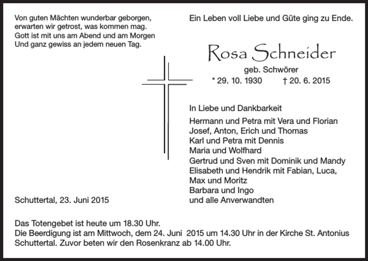 <p>Von guten Mächten wunderbar geborgen,<br />erwarten wir getrost, was kommen mag.<br />Gott ist mit uns am Abend und am Morgen<br />Und ganz gewiss an jedem neuen Tag.</p><p>Ein Leben voll Liebe und Güte ging zu Ende.</p><p>Rosa Schneider<br />geb. Schwörer<br />* 29. 10. 1930<br />† 20. 6. 2015</p><p>In Liebe und Dankbarkeit</p><p>Schuttertal, 23. Juni 2015</p><p>Hermann und Petra mit Vera und Florian<br />Josef, Anton, Erich und Thomas<br />Karl und Petra mit Dennis<br />Maria und Wolfhard<br />Gertrud und Sven mit Dominik und Mandy<br />Elisabeth und Hendrik mit Fabian, Luca,<br />Max und Moritz<br />Barbara und Ingo<br />und alle Anverwandten</p><p>Das Totengebet ist heute um 18.30 Uhr.<br />Die Beerdigung ist am Mittwoch, dem 24. Juni 2015 um 14.30 Uhr in der Kirche St. Antonius<br />Schuttertal. Zuvor beten wir den Rosenkranz ab 14.00 Uhr.</p>