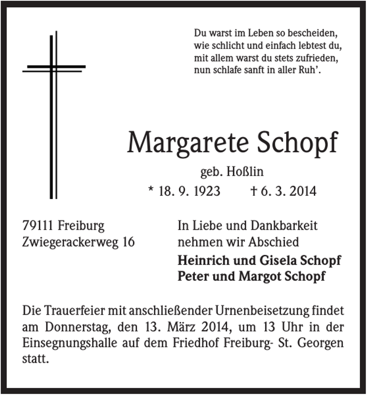 <p>Du warst im Leben so bescheiden,<br />wie schlicht und einfach lebtest du,<br />mit allem warst du stets zufrieden,<br />nun schlafe sanft in aller Ruh’.</p><p>Margarete Schopf<br />geb. Hoßlin<br />* 18. 9. 1923<br />† 6. 3. 2014<br />79111 Freiburg<br />Zwiegerackerweg 16</p><p>In Liebe und Dankbarkeit<br />nehmen wir Abschied<br />Heinrich und Gisela Schopf<br />Peter und Margot Schopf</p><p>Die Trauerfeier mit anschließender Urnenbeisetzung findet<br />am Donnerstag, den 13. März 2014, um 13 Uhr in der<br />Einsegnungshalle auf dem Friedhof Freiburg- St. Georgen<br />statt.</p>