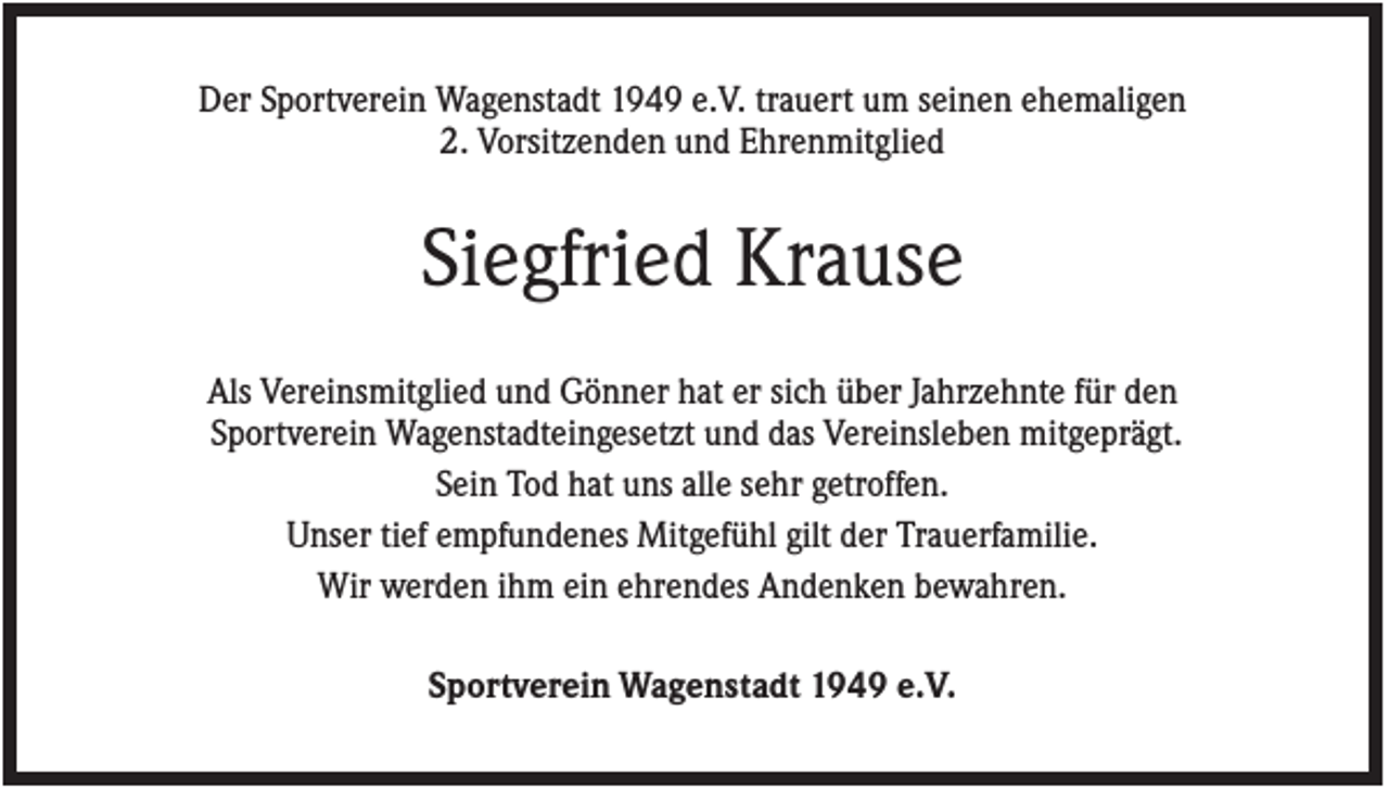 <p>Der Sportverein Wagenstadt 1949 e.V. trauert um seinen ehemaligen<br />2. Vorsitzenden und Ehrenmitglied</p><p>Siegfried Krause<br />Als Vereinsmitglied und Gönner hat er sich über Jahrzehnte für den<br />Sportverein Wagenstadteingesetzt und das Vereinsleben mitgeprägt.<br />Sein Tod hat uns alle sehr getroffen.<br />Unser tief empfundenes Mitgefühl gilt der Trauerfamilie.<br />Wir werden ihm ein ehrendes Andenken bewahren.<br />Sportverein Wagenstadt 1949 e.V.</p>